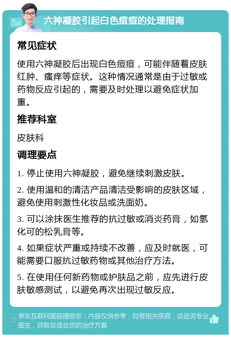 六神凝胶引起白色痘痘的处理指南 常见症状 使用六神凝胶后出现白色痘痘，可能伴随着皮肤红肿、瘙痒等症状。这种情况通常是由于过敏或药物反应引起的，需要及时处理以避免症状加重。 推荐科室 皮肤科 调理要点 1. 停止使用六神凝胶，避免继续刺激皮肤。 2. 使用温和的清洁产品清洁受影响的皮肤区域，避免使用刺激性化妆品或洗面奶。 3. 可以涂抹医生推荐的抗过敏或消炎药膏，如氢化可的松乳膏等。 4. 如果症状严重或持续不改善，应及时就医，可能需要口服抗过敏药物或其他治疗方法。 5. 在使用任何新药物或护肤品之前，应先进行皮肤敏感测试，以避免再次出现过敏反应。