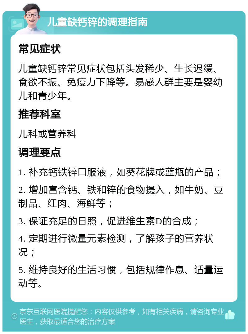 儿童缺钙锌的调理指南 常见症状 儿童缺钙锌常见症状包括头发稀少、生长迟缓、食欲不振、免疫力下降等。易感人群主要是婴幼儿和青少年。 推荐科室 儿科或营养科 调理要点 1. 补充钙铁锌口服液，如葵花牌或蓝瓶的产品； 2. 增加富含钙、铁和锌的食物摄入，如牛奶、豆制品、红肉、海鲜等； 3. 保证充足的日照，促进维生素D的合成； 4. 定期进行微量元素检测，了解孩子的营养状况； 5. 维持良好的生活习惯，包括规律作息、适量运动等。