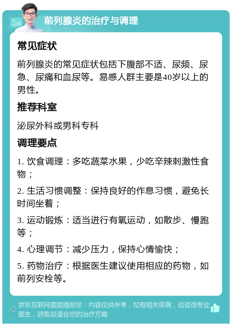 前列腺炎的治疗与调理 常见症状 前列腺炎的常见症状包括下腹部不适、尿频、尿急、尿痛和血尿等。易感人群主要是40岁以上的男性。 推荐科室 泌尿外科或男科专科 调理要点 1. 饮食调理：多吃蔬菜水果，少吃辛辣刺激性食物； 2. 生活习惯调整：保持良好的作息习惯，避免长时间坐着； 3. 运动锻炼：适当进行有氧运动，如散步、慢跑等； 4. 心理调节：减少压力，保持心情愉快； 5. 药物治疗：根据医生建议使用相应的药物，如前列安栓等。