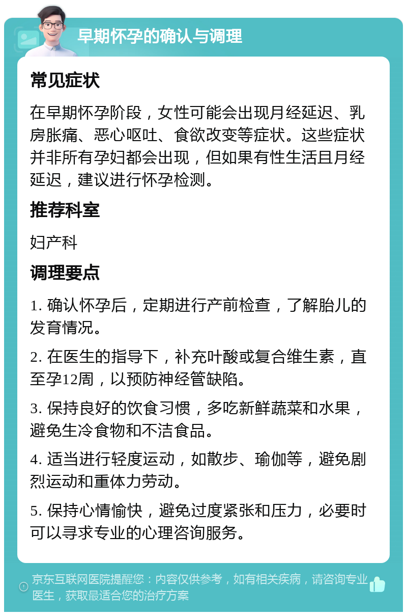 早期怀孕的确认与调理 常见症状 在早期怀孕阶段，女性可能会出现月经延迟、乳房胀痛、恶心呕吐、食欲改变等症状。这些症状并非所有孕妇都会出现，但如果有性生活且月经延迟，建议进行怀孕检测。 推荐科室 妇产科 调理要点 1. 确认怀孕后，定期进行产前检查，了解胎儿的发育情况。 2. 在医生的指导下，补充叶酸或复合维生素，直至孕12周，以预防神经管缺陷。 3. 保持良好的饮食习惯，多吃新鲜蔬菜和水果，避免生冷食物和不洁食品。 4. 适当进行轻度运动，如散步、瑜伽等，避免剧烈运动和重体力劳动。 5. 保持心情愉快，避免过度紧张和压力，必要时可以寻求专业的心理咨询服务。