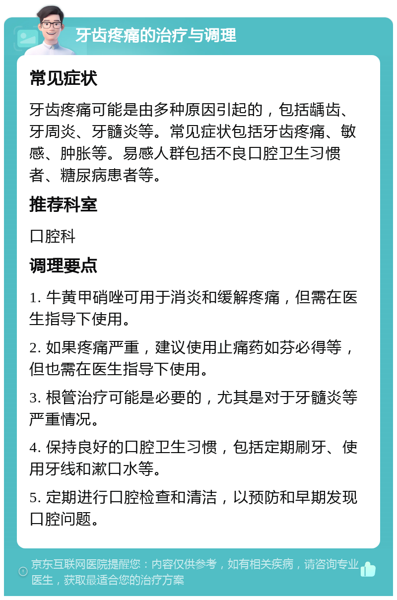 牙齿疼痛的治疗与调理 常见症状 牙齿疼痛可能是由多种原因引起的，包括龋齿、牙周炎、牙髓炎等。常见症状包括牙齿疼痛、敏感、肿胀等。易感人群包括不良口腔卫生习惯者、糖尿病患者等。 推荐科室 口腔科 调理要点 1. 牛黄甲硝唑可用于消炎和缓解疼痛，但需在医生指导下使用。 2. 如果疼痛严重，建议使用止痛药如芬必得等，但也需在医生指导下使用。 3. 根管治疗可能是必要的，尤其是对于牙髓炎等严重情况。 4. 保持良好的口腔卫生习惯，包括定期刷牙、使用牙线和漱口水等。 5. 定期进行口腔检查和清洁，以预防和早期发现口腔问题。