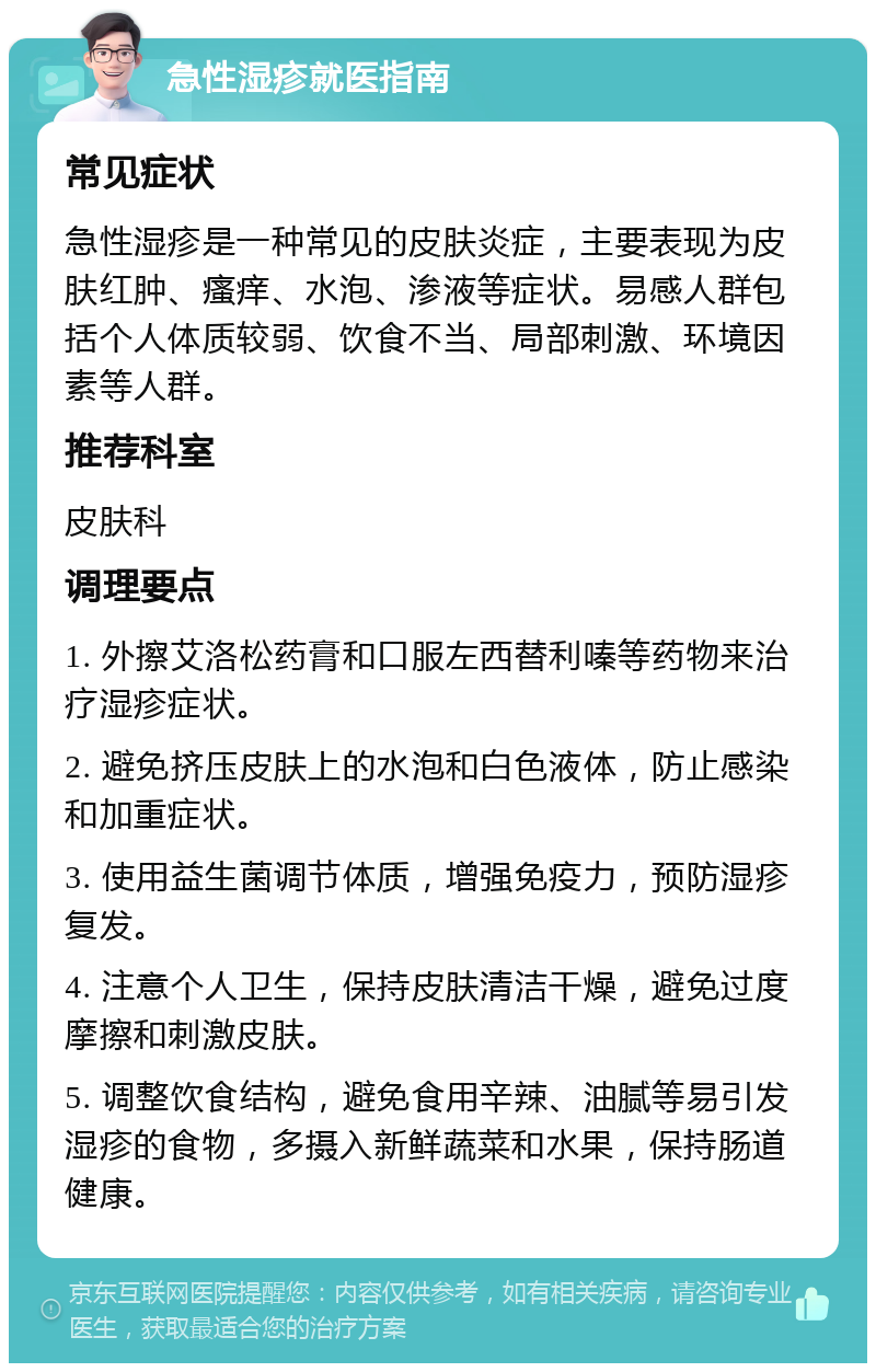 急性湿疹就医指南 常见症状 急性湿疹是一种常见的皮肤炎症，主要表现为皮肤红肿、瘙痒、水泡、渗液等症状。易感人群包括个人体质较弱、饮食不当、局部刺激、环境因素等人群。 推荐科室 皮肤科 调理要点 1. 外擦艾洛松药膏和口服左西替利嗪等药物来治疗湿疹症状。 2. 避免挤压皮肤上的水泡和白色液体，防止感染和加重症状。 3. 使用益生菌调节体质，增强免疫力，预防湿疹复发。 4. 注意个人卫生，保持皮肤清洁干燥，避免过度摩擦和刺激皮肤。 5. 调整饮食结构，避免食用辛辣、油腻等易引发湿疹的食物，多摄入新鲜蔬菜和水果，保持肠道健康。