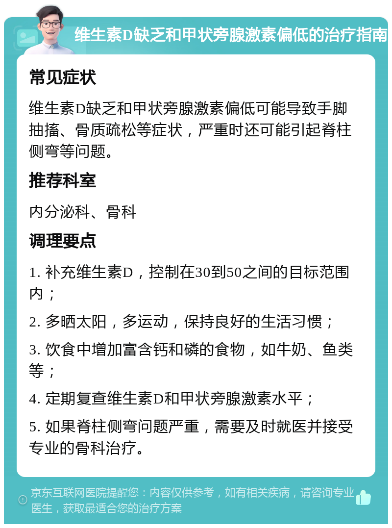 维生素D缺乏和甲状旁腺激素偏低的治疗指南 常见症状 维生素D缺乏和甲状旁腺激素偏低可能导致手脚抽搐、骨质疏松等症状，严重时还可能引起脊柱侧弯等问题。 推荐科室 内分泌科、骨科 调理要点 1. 补充维生素D，控制在30到50之间的目标范围内； 2. 多晒太阳，多运动，保持良好的生活习惯； 3. 饮食中增加富含钙和磷的食物，如牛奶、鱼类等； 4. 定期复查维生素D和甲状旁腺激素水平； 5. 如果脊柱侧弯问题严重，需要及时就医并接受专业的骨科治疗。