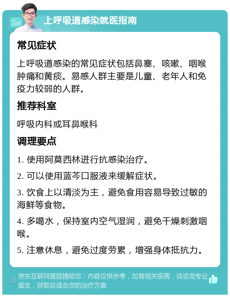 上呼吸道感染就医指南 常见症状 上呼吸道感染的常见症状包括鼻塞、咳嗽、咽喉肿痛和黄痰。易感人群主要是儿童、老年人和免疫力较弱的人群。 推荐科室 呼吸内科或耳鼻喉科 调理要点 1. 使用阿莫西林进行抗感染治疗。 2. 可以使用蓝芩口服液来缓解症状。 3. 饮食上以清淡为主，避免食用容易导致过敏的海鲜等食物。 4. 多喝水，保持室内空气湿润，避免干燥刺激咽喉。 5. 注意休息，避免过度劳累，增强身体抵抗力。