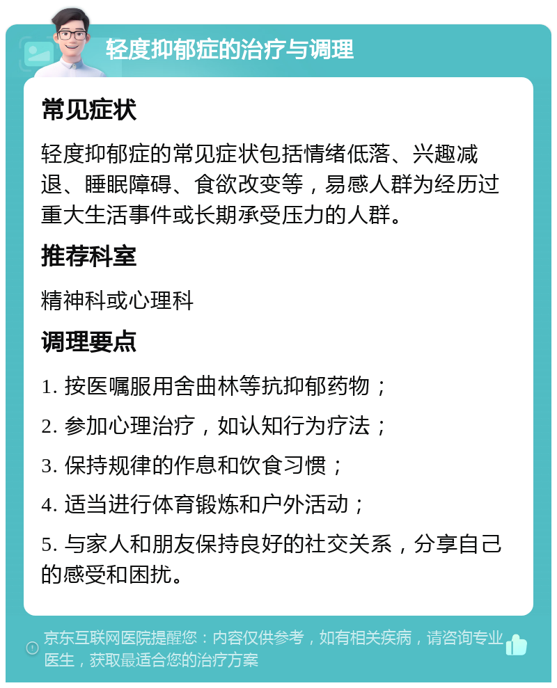 轻度抑郁症的治疗与调理 常见症状 轻度抑郁症的常见症状包括情绪低落、兴趣减退、睡眠障碍、食欲改变等，易感人群为经历过重大生活事件或长期承受压力的人群。 推荐科室 精神科或心理科 调理要点 1. 按医嘱服用舍曲林等抗抑郁药物； 2. 参加心理治疗，如认知行为疗法； 3. 保持规律的作息和饮食习惯； 4. 适当进行体育锻炼和户外活动； 5. 与家人和朋友保持良好的社交关系，分享自己的感受和困扰。