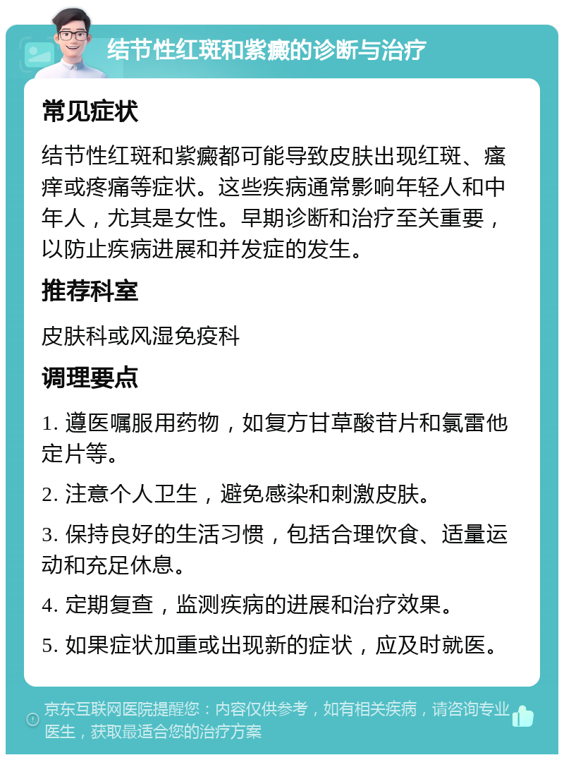 结节性红斑和紫癜的诊断与治疗 常见症状 结节性红斑和紫癜都可能导致皮肤出现红斑、瘙痒或疼痛等症状。这些疾病通常影响年轻人和中年人，尤其是女性。早期诊断和治疗至关重要，以防止疾病进展和并发症的发生。 推荐科室 皮肤科或风湿免疫科 调理要点 1. 遵医嘱服用药物，如复方甘草酸苷片和氯雷他定片等。 2. 注意个人卫生，避免感染和刺激皮肤。 3. 保持良好的生活习惯，包括合理饮食、适量运动和充足休息。 4. 定期复查，监测疾病的进展和治疗效果。 5. 如果症状加重或出现新的症状，应及时就医。