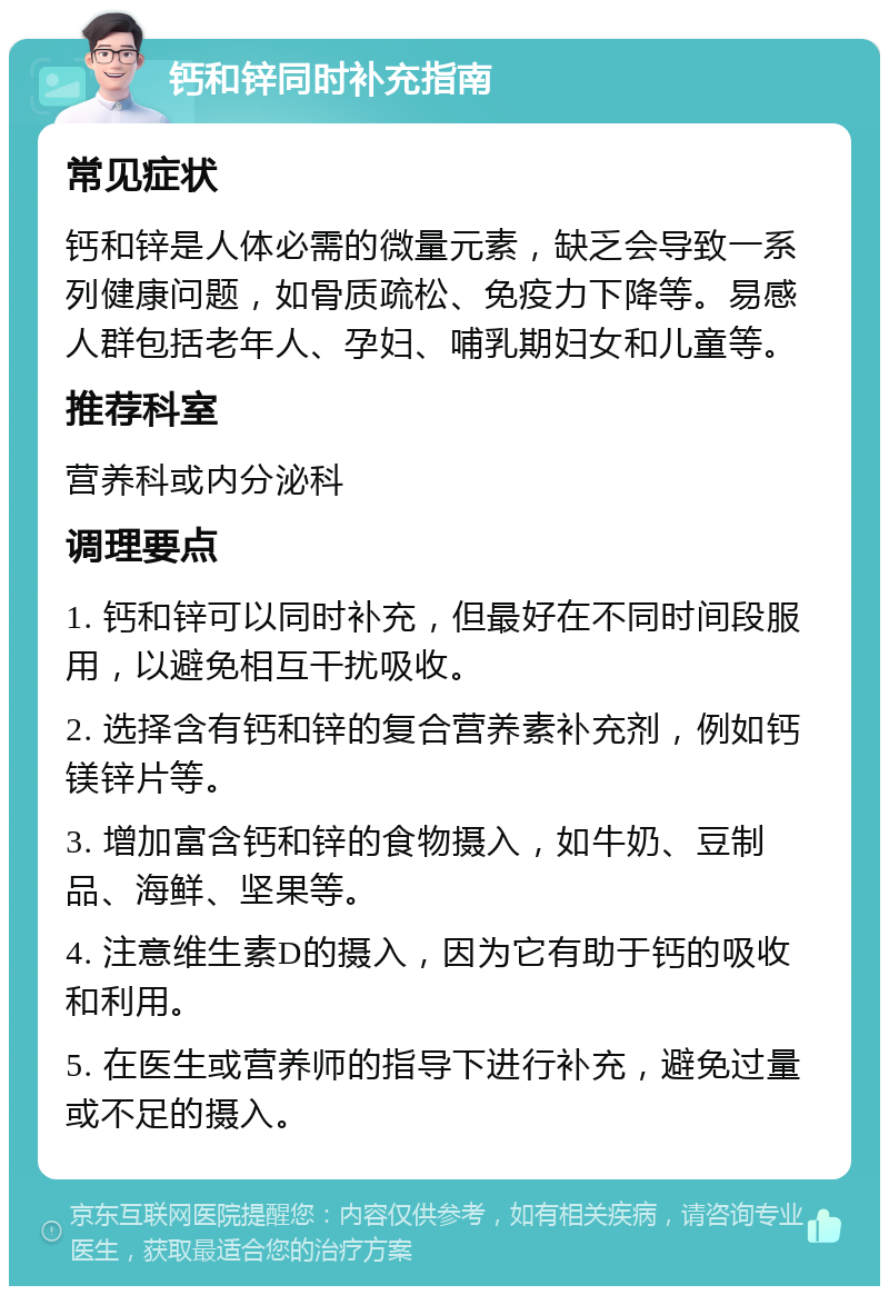 钙和锌同时补充指南 常见症状 钙和锌是人体必需的微量元素，缺乏会导致一系列健康问题，如骨质疏松、免疫力下降等。易感人群包括老年人、孕妇、哺乳期妇女和儿童等。 推荐科室 营养科或内分泌科 调理要点 1. 钙和锌可以同时补充，但最好在不同时间段服用，以避免相互干扰吸收。 2. 选择含有钙和锌的复合营养素补充剂，例如钙镁锌片等。 3. 增加富含钙和锌的食物摄入，如牛奶、豆制品、海鲜、坚果等。 4. 注意维生素D的摄入，因为它有助于钙的吸收和利用。 5. 在医生或营养师的指导下进行补充，避免过量或不足的摄入。