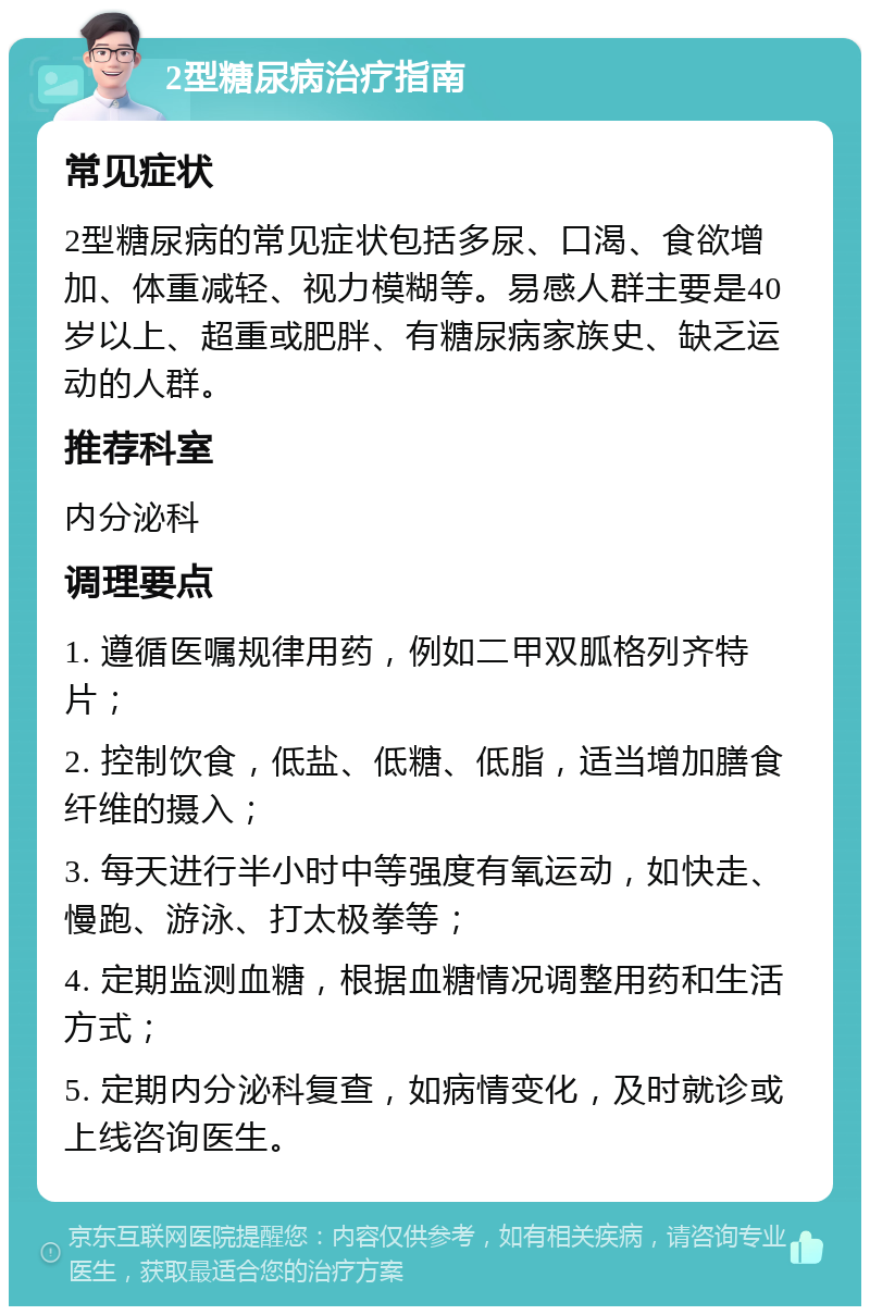 2型糖尿病治疗指南 常见症状 2型糖尿病的常见症状包括多尿、口渴、食欲增加、体重减轻、视力模糊等。易感人群主要是40岁以上、超重或肥胖、有糖尿病家族史、缺乏运动的人群。 推荐科室 内分泌科 调理要点 1. 遵循医嘱规律用药，例如二甲双胍格列齐特片； 2. 控制饮食，低盐、低糖、低脂，适当增加膳食纤维的摄入； 3. 每天进行半小时中等强度有氧运动，如快走、慢跑、游泳、打太极拳等； 4. 定期监测血糖，根据血糖情况调整用药和生活方式； 5. 定期内分泌科复查，如病情变化，及时就诊或上线咨询医生。