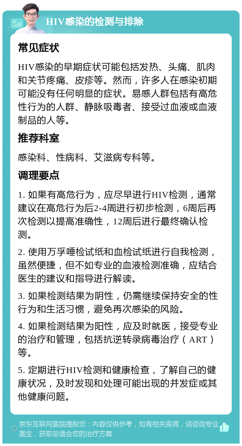 HIV感染的检测与排除 常见症状 HIV感染的早期症状可能包括发热、头痛、肌肉和关节疼痛、皮疹等。然而，许多人在感染初期可能没有任何明显的症状。易感人群包括有高危性行为的人群、静脉吸毒者、接受过血液或血液制品的人等。 推荐科室 感染科、性病科、艾滋病专科等。 调理要点 1. 如果有高危行为，应尽早进行HIV检测，通常建议在高危行为后2-4周进行初步检测，6周后再次检测以提高准确性，12周后进行最终确认检测。 2. 使用万孚唾检试纸和血检试纸进行自我检测，虽然便捷，但不如专业的血液检测准确，应结合医生的建议和指导进行解读。 3. 如果检测结果为阴性，仍需继续保持安全的性行为和生活习惯，避免再次感染的风险。 4. 如果检测结果为阳性，应及时就医，接受专业的治疗和管理，包括抗逆转录病毒治疗（ART）等。 5. 定期进行HIV检测和健康检查，了解自己的健康状况，及时发现和处理可能出现的并发症或其他健康问题。