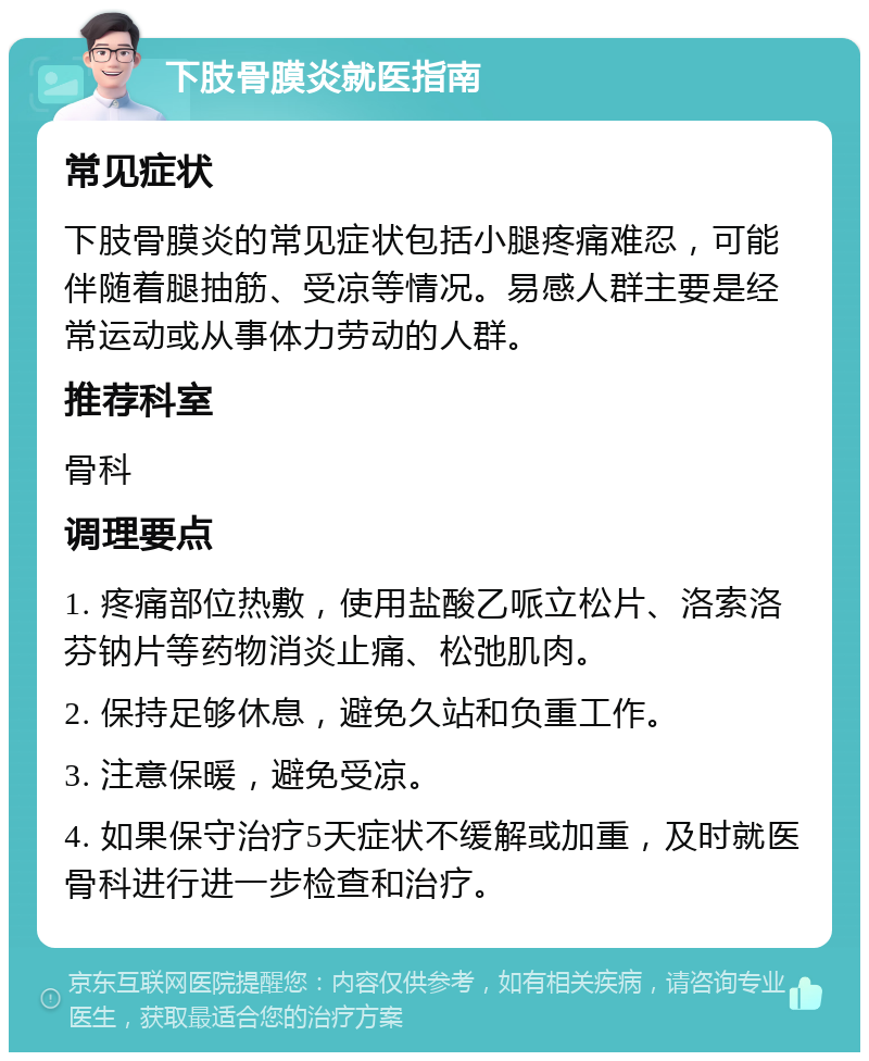 下肢骨膜炎就医指南 常见症状 下肢骨膜炎的常见症状包括小腿疼痛难忍，可能伴随着腿抽筋、受凉等情况。易感人群主要是经常运动或从事体力劳动的人群。 推荐科室 骨科 调理要点 1. 疼痛部位热敷，使用盐酸乙哌立松片、洛索洛芬钠片等药物消炎止痛、松弛肌肉。 2. 保持足够休息，避免久站和负重工作。 3. 注意保暖，避免受凉。 4. 如果保守治疗5天症状不缓解或加重，及时就医骨科进行进一步检查和治疗。