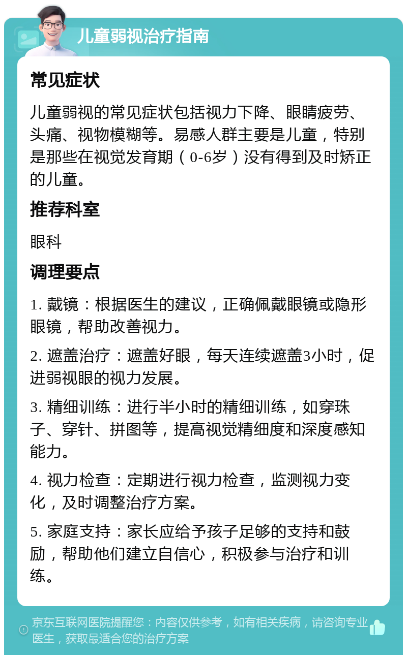 儿童弱视治疗指南 常见症状 儿童弱视的常见症状包括视力下降、眼睛疲劳、头痛、视物模糊等。易感人群主要是儿童，特别是那些在视觉发育期（0-6岁）没有得到及时矫正的儿童。 推荐科室 眼科 调理要点 1. 戴镜：根据医生的建议，正确佩戴眼镜或隐形眼镜，帮助改善视力。 2. 遮盖治疗：遮盖好眼，每天连续遮盖3小时，促进弱视眼的视力发展。 3. 精细训练：进行半小时的精细训练，如穿珠子、穿针、拼图等，提高视觉精细度和深度感知能力。 4. 视力检查：定期进行视力检查，监测视力变化，及时调整治疗方案。 5. 家庭支持：家长应给予孩子足够的支持和鼓励，帮助他们建立自信心，积极参与治疗和训练。