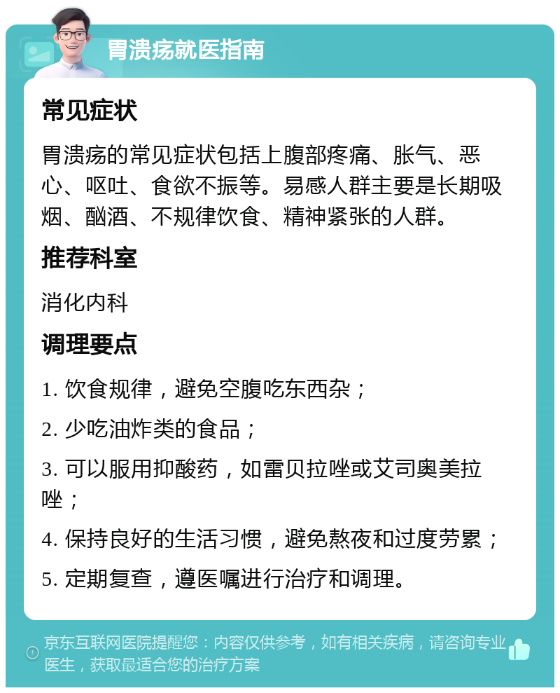 胃溃疡就医指南 常见症状 胃溃疡的常见症状包括上腹部疼痛、胀气、恶心、呕吐、食欲不振等。易感人群主要是长期吸烟、酗酒、不规律饮食、精神紧张的人群。 推荐科室 消化内科 调理要点 1. 饮食规律，避免空腹吃东西杂； 2. 少吃油炸类的食品； 3. 可以服用抑酸药，如雷贝拉唑或艾司奥美拉唑； 4. 保持良好的生活习惯，避免熬夜和过度劳累； 5. 定期复查，遵医嘱进行治疗和调理。