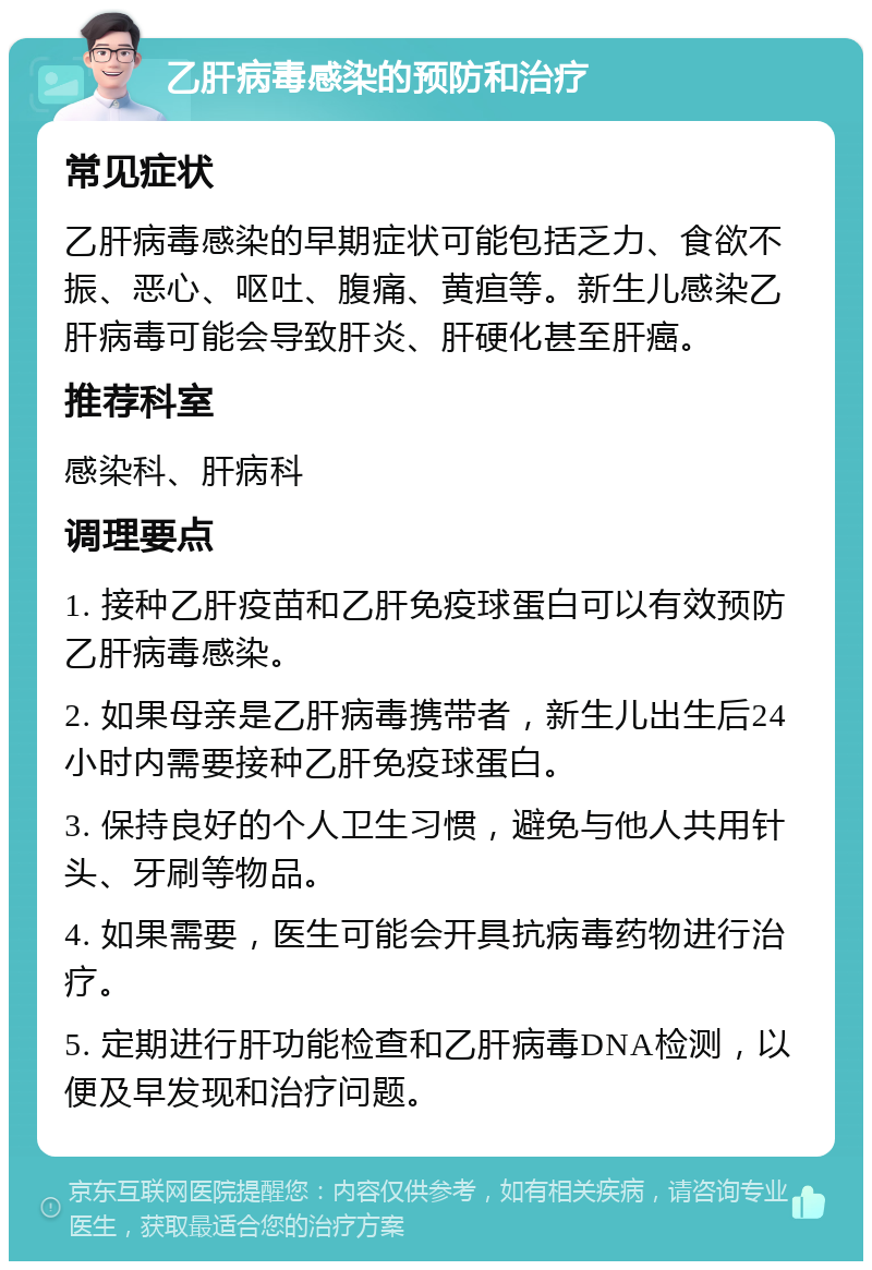 乙肝病毒感染的预防和治疗 常见症状 乙肝病毒感染的早期症状可能包括乏力、食欲不振、恶心、呕吐、腹痛、黄疸等。新生儿感染乙肝病毒可能会导致肝炎、肝硬化甚至肝癌。 推荐科室 感染科、肝病科 调理要点 1. 接种乙肝疫苗和乙肝免疫球蛋白可以有效预防乙肝病毒感染。 2. 如果母亲是乙肝病毒携带者，新生儿出生后24小时内需要接种乙肝免疫球蛋白。 3. 保持良好的个人卫生习惯，避免与他人共用针头、牙刷等物品。 4. 如果需要，医生可能会开具抗病毒药物进行治疗。 5. 定期进行肝功能检查和乙肝病毒DNA检测，以便及早发现和治疗问题。