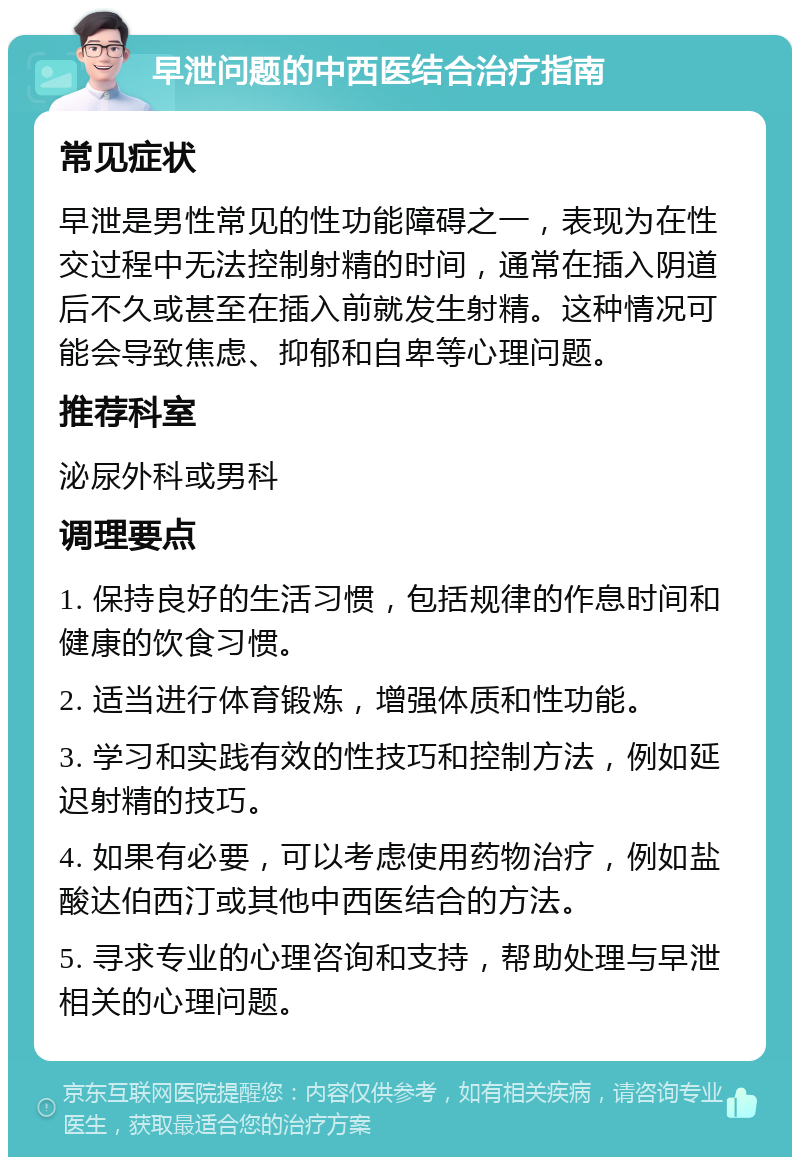 早泄问题的中西医结合治疗指南 常见症状 早泄是男性常见的性功能障碍之一，表现为在性交过程中无法控制射精的时间，通常在插入阴道后不久或甚至在插入前就发生射精。这种情况可能会导致焦虑、抑郁和自卑等心理问题。 推荐科室 泌尿外科或男科 调理要点 1. 保持良好的生活习惯，包括规律的作息时间和健康的饮食习惯。 2. 适当进行体育锻炼，增强体质和性功能。 3. 学习和实践有效的性技巧和控制方法，例如延迟射精的技巧。 4. 如果有必要，可以考虑使用药物治疗，例如盐酸达伯西汀或其他中西医结合的方法。 5. 寻求专业的心理咨询和支持，帮助处理与早泄相关的心理问题。