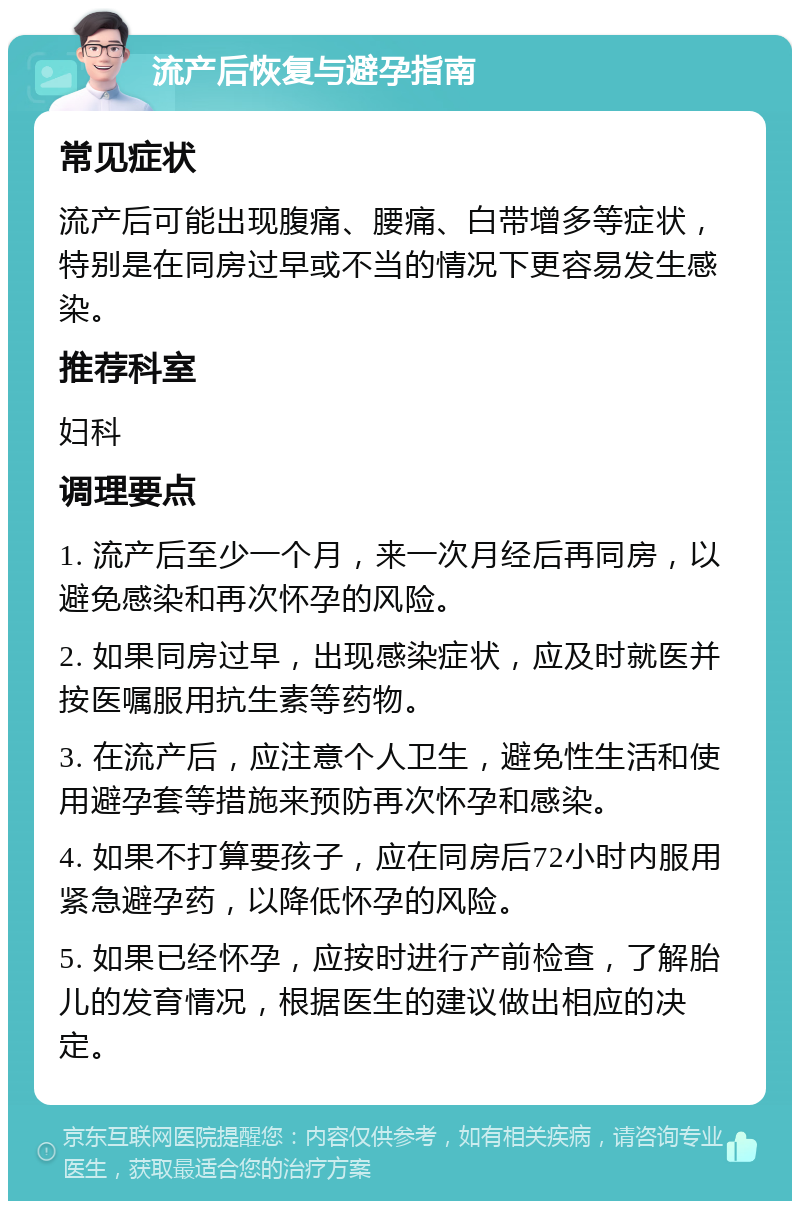 流产后恢复与避孕指南 常见症状 流产后可能出现腹痛、腰痛、白带增多等症状，特别是在同房过早或不当的情况下更容易发生感染。 推荐科室 妇科 调理要点 1. 流产后至少一个月，来一次月经后再同房，以避免感染和再次怀孕的风险。 2. 如果同房过早，出现感染症状，应及时就医并按医嘱服用抗生素等药物。 3. 在流产后，应注意个人卫生，避免性生活和使用避孕套等措施来预防再次怀孕和感染。 4. 如果不打算要孩子，应在同房后72小时内服用紧急避孕药，以降低怀孕的风险。 5. 如果已经怀孕，应按时进行产前检查，了解胎儿的发育情况，根据医生的建议做出相应的决定。