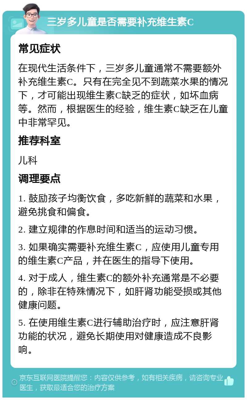 三岁多儿童是否需要补充维生素C 常见症状 在现代生活条件下，三岁多儿童通常不需要额外补充维生素C。只有在完全见不到蔬菜水果的情况下，才可能出现维生素C缺乏的症状，如坏血病等。然而，根据医生的经验，维生素C缺乏在儿童中非常罕见。 推荐科室 儿科 调理要点 1. 鼓励孩子均衡饮食，多吃新鲜的蔬菜和水果，避免挑食和偏食。 2. 建立规律的作息时间和适当的运动习惯。 3. 如果确实需要补充维生素C，应使用儿童专用的维生素C产品，并在医生的指导下使用。 4. 对于成人，维生素C的额外补充通常是不必要的，除非在特殊情况下，如肝肾功能受损或其他健康问题。 5. 在使用维生素C进行辅助治疗时，应注意肝肾功能的状况，避免长期使用对健康造成不良影响。