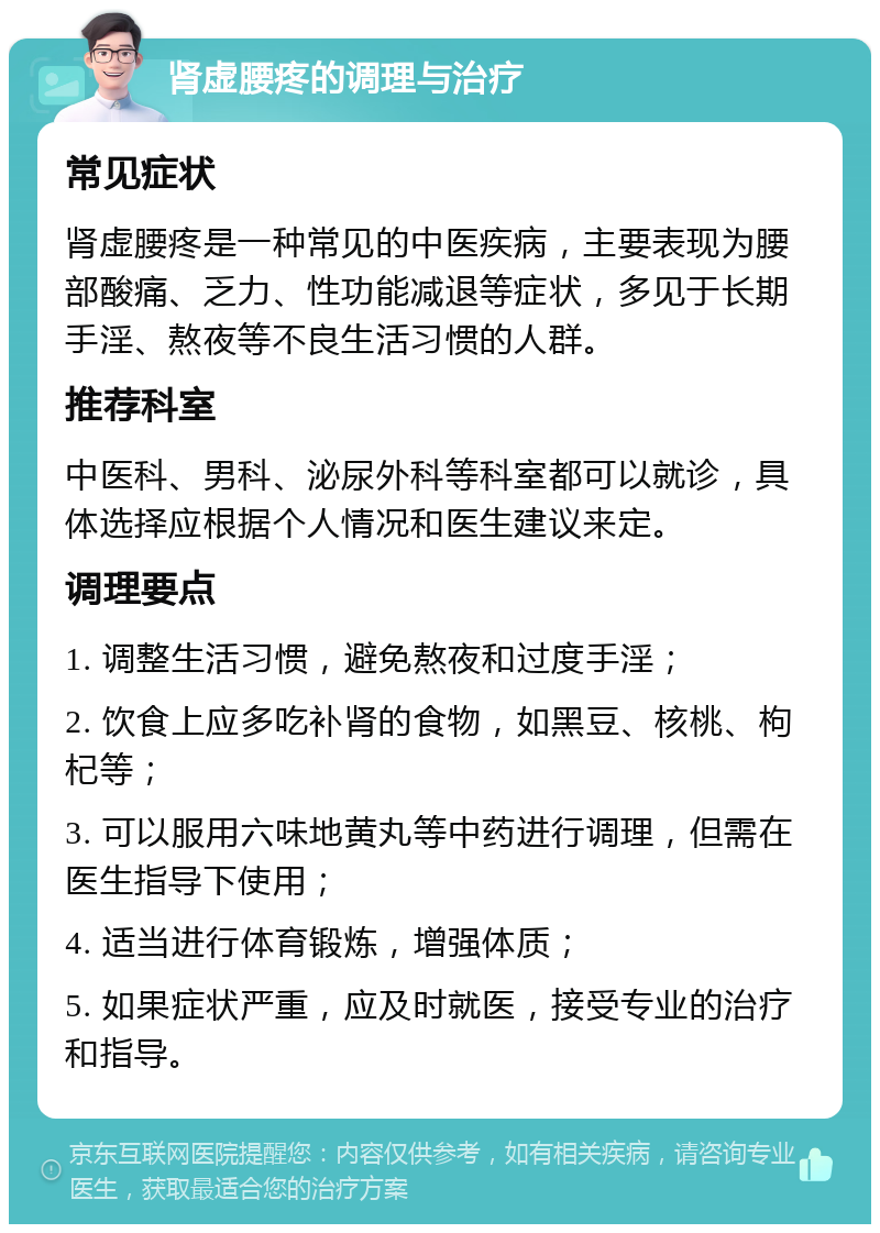 肾虚腰疼的调理与治疗 常见症状 肾虚腰疼是一种常见的中医疾病，主要表现为腰部酸痛、乏力、性功能减退等症状，多见于长期手淫、熬夜等不良生活习惯的人群。 推荐科室 中医科、男科、泌尿外科等科室都可以就诊，具体选择应根据个人情况和医生建议来定。 调理要点 1. 调整生活习惯，避免熬夜和过度手淫； 2. 饮食上应多吃补肾的食物，如黑豆、核桃、枸杞等； 3. 可以服用六味地黄丸等中药进行调理，但需在医生指导下使用； 4. 适当进行体育锻炼，增强体质； 5. 如果症状严重，应及时就医，接受专业的治疗和指导。