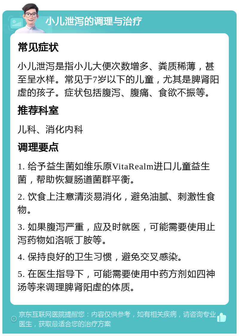 小儿泄泻的调理与治疗 常见症状 小儿泄泻是指小儿大便次数增多、粪质稀薄，甚至呈水样。常见于7岁以下的儿童，尤其是脾肾阳虚的孩子。症状包括腹泻、腹痛、食欲不振等。 推荐科室 儿科、消化内科 调理要点 1. 给予益生菌如维乐原VitaRealm进口儿童益生菌，帮助恢复肠道菌群平衡。 2. 饮食上注意清淡易消化，避免油腻、刺激性食物。 3. 如果腹泻严重，应及时就医，可能需要使用止泻药物如洛哌丁胺等。 4. 保持良好的卫生习惯，避免交叉感染。 5. 在医生指导下，可能需要使用中药方剂如四神汤等来调理脾肾阳虚的体质。