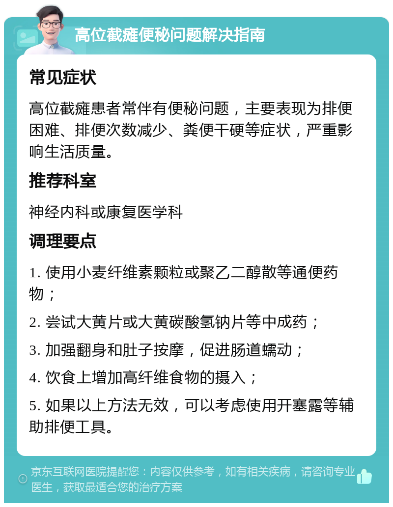 高位截瘫便秘问题解决指南 常见症状 高位截瘫患者常伴有便秘问题，主要表现为排便困难、排便次数减少、粪便干硬等症状，严重影响生活质量。 推荐科室 神经内科或康复医学科 调理要点 1. 使用小麦纤维素颗粒或聚乙二醇散等通便药物； 2. 尝试大黄片或大黄碳酸氢钠片等中成药； 3. 加强翻身和肚子按摩，促进肠道蠕动； 4. 饮食上增加高纤维食物的摄入； 5. 如果以上方法无效，可以考虑使用开塞露等辅助排便工具。