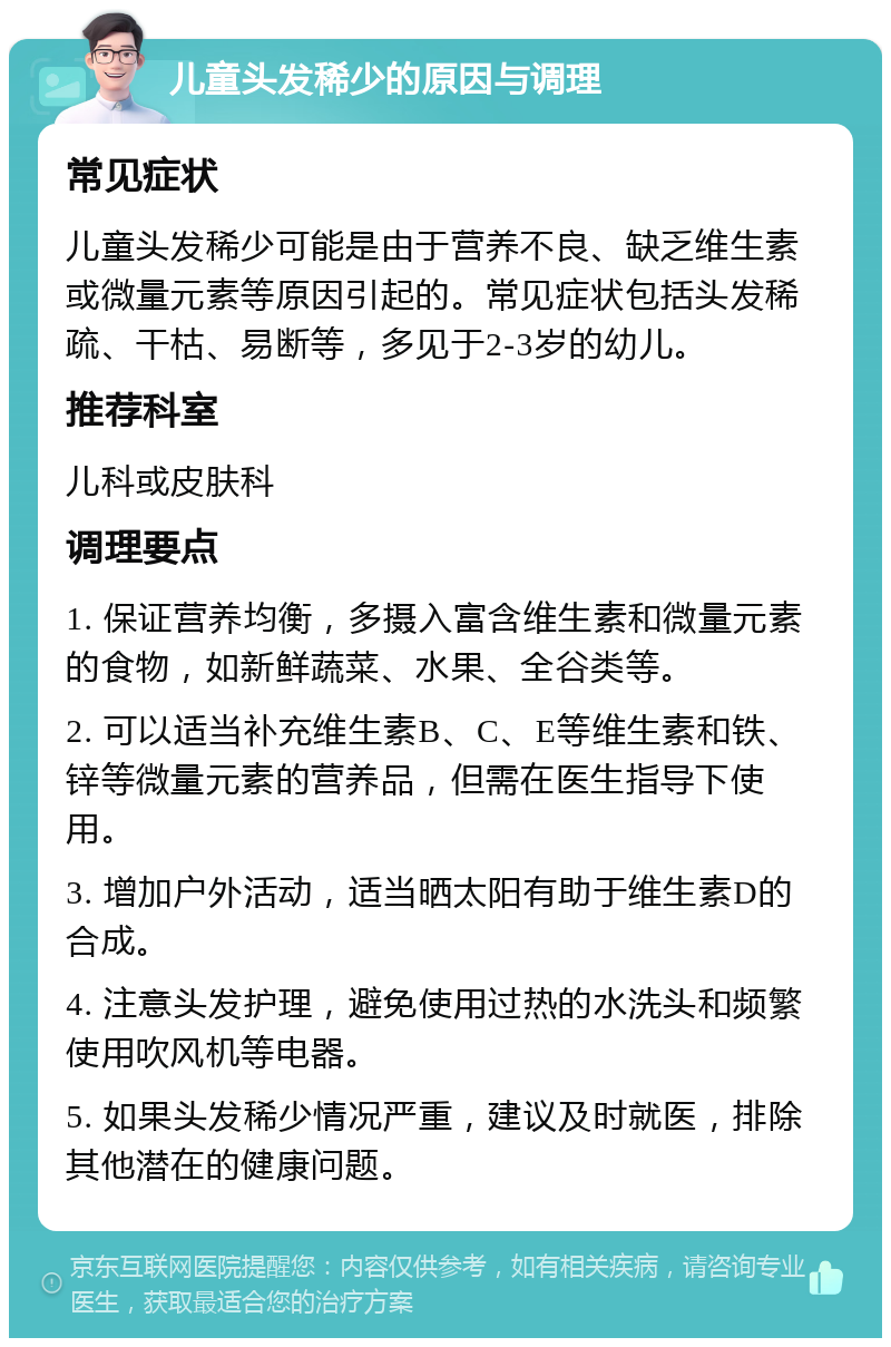 儿童头发稀少的原因与调理 常见症状 儿童头发稀少可能是由于营养不良、缺乏维生素或微量元素等原因引起的。常见症状包括头发稀疏、干枯、易断等，多见于2-3岁的幼儿。 推荐科室 儿科或皮肤科 调理要点 1. 保证营养均衡，多摄入富含维生素和微量元素的食物，如新鲜蔬菜、水果、全谷类等。 2. 可以适当补充维生素B、C、E等维生素和铁、锌等微量元素的营养品，但需在医生指导下使用。 3. 增加户外活动，适当晒太阳有助于维生素D的合成。 4. 注意头发护理，避免使用过热的水洗头和频繁使用吹风机等电器。 5. 如果头发稀少情况严重，建议及时就医，排除其他潜在的健康问题。