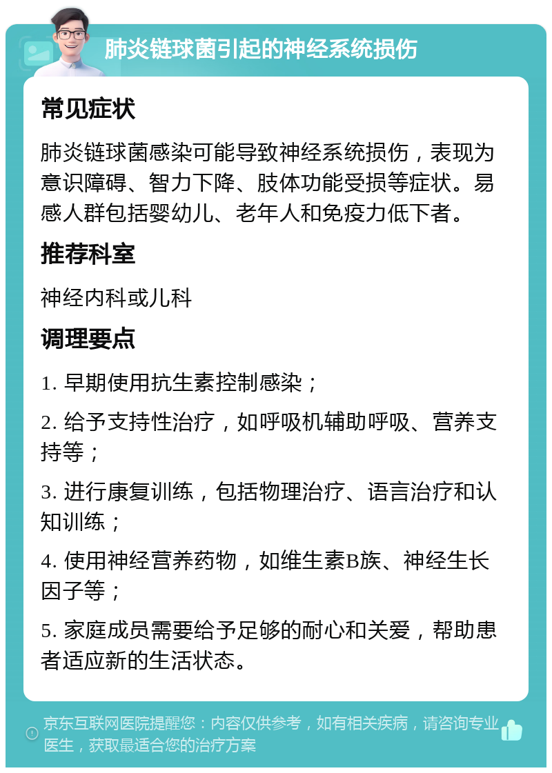 肺炎链球菌引起的神经系统损伤 常见症状 肺炎链球菌感染可能导致神经系统损伤，表现为意识障碍、智力下降、肢体功能受损等症状。易感人群包括婴幼儿、老年人和免疫力低下者。 推荐科室 神经内科或儿科 调理要点 1. 早期使用抗生素控制感染； 2. 给予支持性治疗，如呼吸机辅助呼吸、营养支持等； 3. 进行康复训练，包括物理治疗、语言治疗和认知训练； 4. 使用神经营养药物，如维生素B族、神经生长因子等； 5. 家庭成员需要给予足够的耐心和关爱，帮助患者适应新的生活状态。