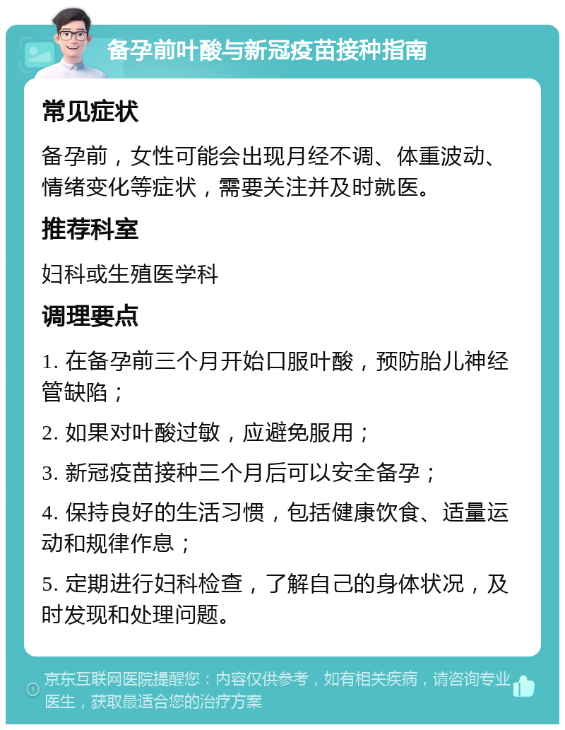 备孕前叶酸与新冠疫苗接种指南 常见症状 备孕前，女性可能会出现月经不调、体重波动、情绪变化等症状，需要关注并及时就医。 推荐科室 妇科或生殖医学科 调理要点 1. 在备孕前三个月开始口服叶酸，预防胎儿神经管缺陷； 2. 如果对叶酸过敏，应避免服用； 3. 新冠疫苗接种三个月后可以安全备孕； 4. 保持良好的生活习惯，包括健康饮食、适量运动和规律作息； 5. 定期进行妇科检查，了解自己的身体状况，及时发现和处理问题。