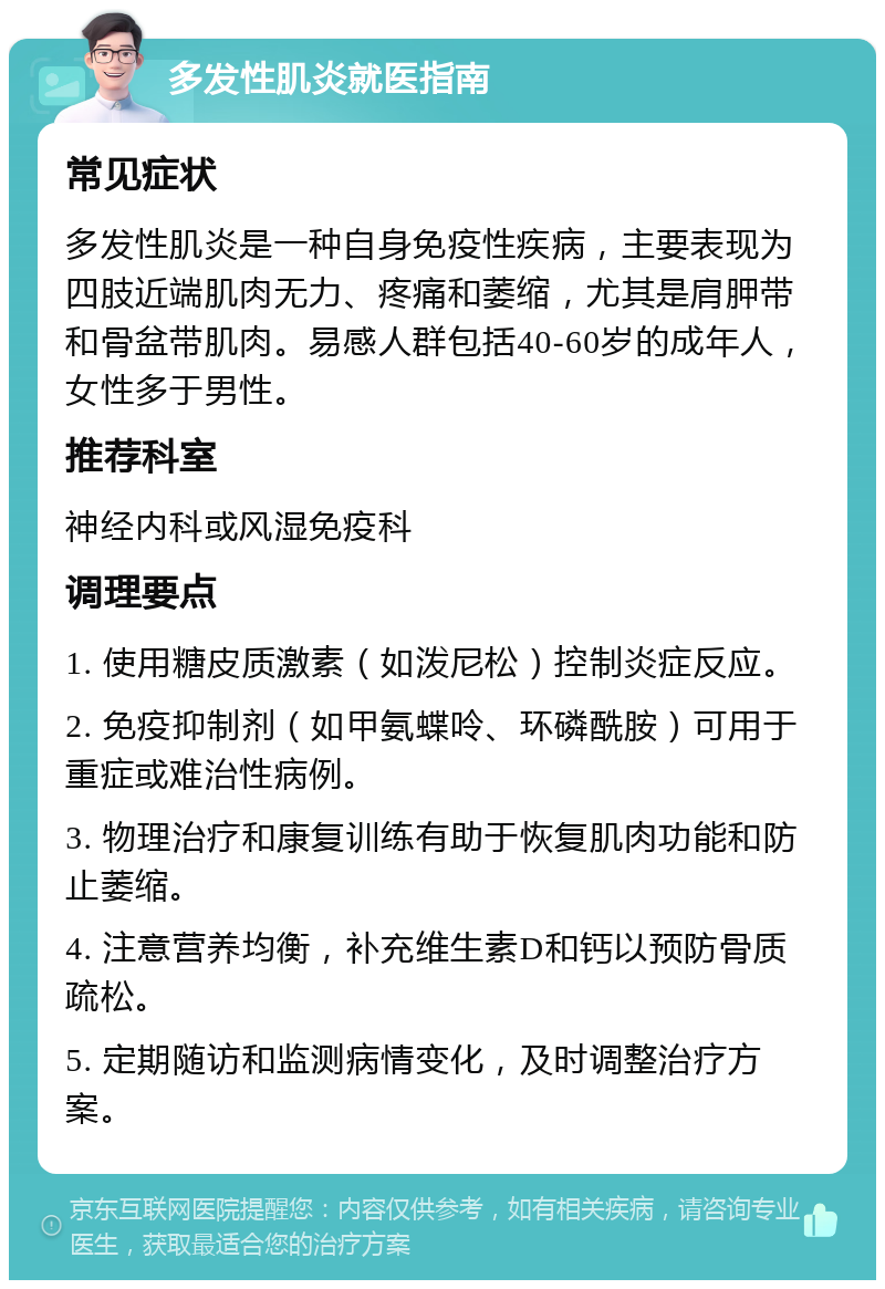 多发性肌炎就医指南 常见症状 多发性肌炎是一种自身免疫性疾病，主要表现为四肢近端肌肉无力、疼痛和萎缩，尤其是肩胛带和骨盆带肌肉。易感人群包括40-60岁的成年人，女性多于男性。 推荐科室 神经内科或风湿免疫科 调理要点 1. 使用糖皮质激素（如泼尼松）控制炎症反应。 2. 免疫抑制剂（如甲氨蝶呤、环磷酰胺）可用于重症或难治性病例。 3. 物理治疗和康复训练有助于恢复肌肉功能和防止萎缩。 4. 注意营养均衡，补充维生素D和钙以预防骨质疏松。 5. 定期随访和监测病情变化，及时调整治疗方案。