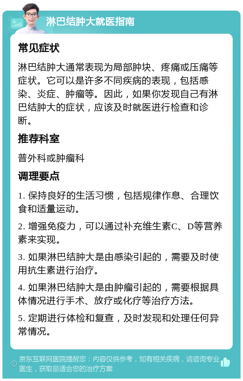 淋巴结肿大就医指南 常见症状 淋巴结肿大通常表现为局部肿块、疼痛或压痛等症状。它可以是许多不同疾病的表现，包括感染、炎症、肿瘤等。因此，如果你发现自己有淋巴结肿大的症状，应该及时就医进行检查和诊断。 推荐科室 普外科或肿瘤科 调理要点 1. 保持良好的生活习惯，包括规律作息、合理饮食和适量运动。 2. 增强免疫力，可以通过补充维生素C、D等营养素来实现。 3. 如果淋巴结肿大是由感染引起的，需要及时使用抗生素进行治疗。 4. 如果淋巴结肿大是由肿瘤引起的，需要根据具体情况进行手术、放疗或化疗等治疗方法。 5. 定期进行体检和复查，及时发现和处理任何异常情况。