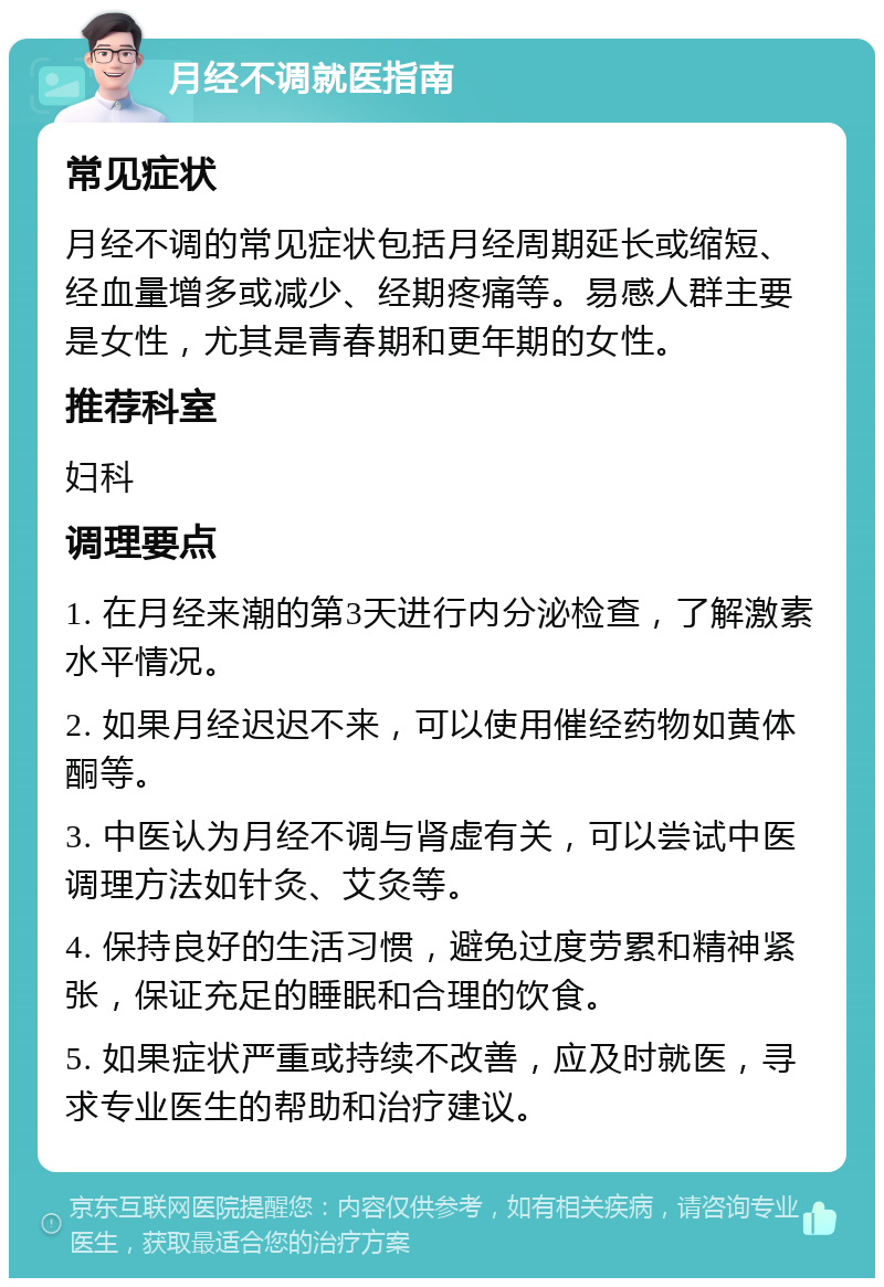 月经不调就医指南 常见症状 月经不调的常见症状包括月经周期延长或缩短、经血量增多或减少、经期疼痛等。易感人群主要是女性，尤其是青春期和更年期的女性。 推荐科室 妇科 调理要点 1. 在月经来潮的第3天进行内分泌检查，了解激素水平情况。 2. 如果月经迟迟不来，可以使用催经药物如黄体酮等。 3. 中医认为月经不调与肾虚有关，可以尝试中医调理方法如针灸、艾灸等。 4. 保持良好的生活习惯，避免过度劳累和精神紧张，保证充足的睡眠和合理的饮食。 5. 如果症状严重或持续不改善，应及时就医，寻求专业医生的帮助和治疗建议。