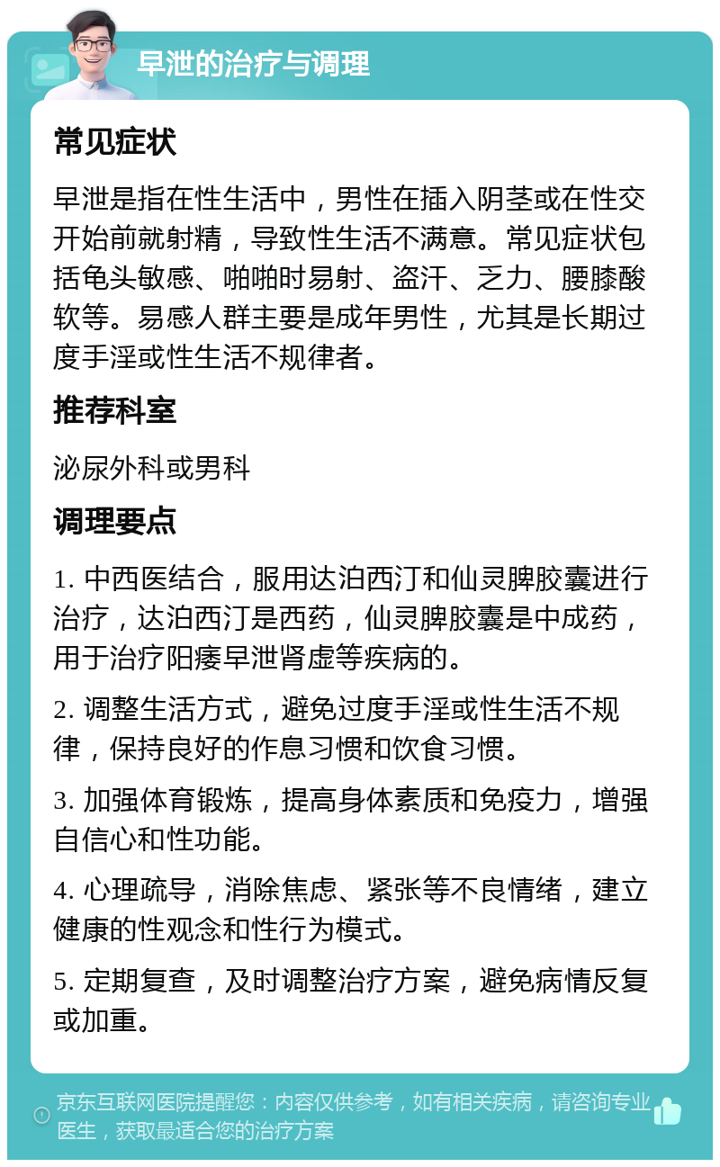 早泄的治疗与调理 常见症状 早泄是指在性生活中，男性在插入阴茎或在性交开始前就射精，导致性生活不满意。常见症状包括龟头敏感、啪啪时易射、盗汗、乏力、腰膝酸软等。易感人群主要是成年男性，尤其是长期过度手淫或性生活不规律者。 推荐科室 泌尿外科或男科 调理要点 1. 中西医结合，服用达泊西汀和仙灵脾胶囊进行治疗，达泊西汀是西药，仙灵脾胶囊是中成药，用于治疗阳痿早泄肾虚等疾病的。 2. 调整生活方式，避免过度手淫或性生活不规律，保持良好的作息习惯和饮食习惯。 3. 加强体育锻炼，提高身体素质和免疫力，增强自信心和性功能。 4. 心理疏导，消除焦虑、紧张等不良情绪，建立健康的性观念和性行为模式。 5. 定期复查，及时调整治疗方案，避免病情反复或加重。