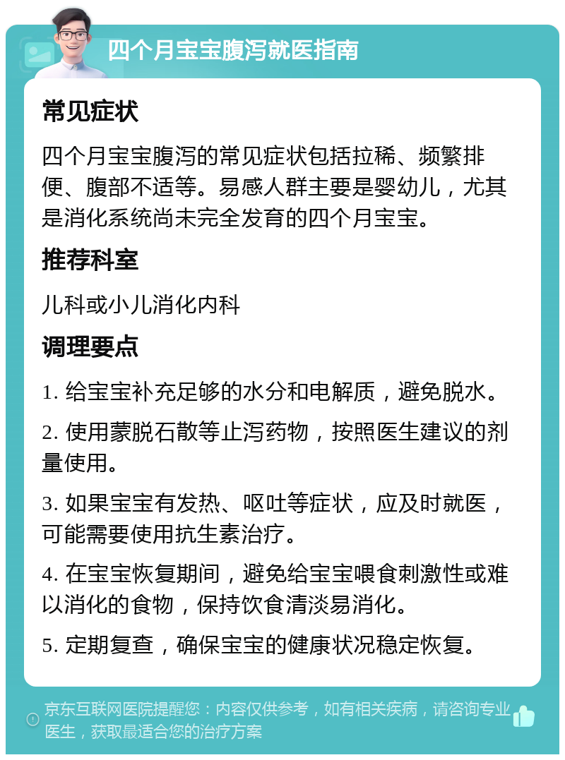 四个月宝宝腹泻就医指南 常见症状 四个月宝宝腹泻的常见症状包括拉稀、频繁排便、腹部不适等。易感人群主要是婴幼儿，尤其是消化系统尚未完全发育的四个月宝宝。 推荐科室 儿科或小儿消化内科 调理要点 1. 给宝宝补充足够的水分和电解质，避免脱水。 2. 使用蒙脱石散等止泻药物，按照医生建议的剂量使用。 3. 如果宝宝有发热、呕吐等症状，应及时就医，可能需要使用抗生素治疗。 4. 在宝宝恢复期间，避免给宝宝喂食刺激性或难以消化的食物，保持饮食清淡易消化。 5. 定期复查，确保宝宝的健康状况稳定恢复。