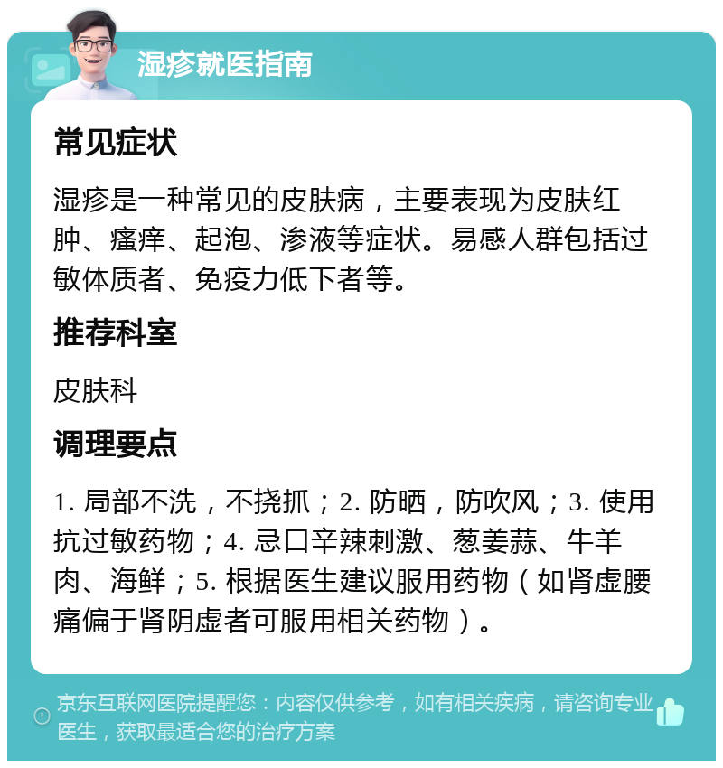 湿疹就医指南 常见症状 湿疹是一种常见的皮肤病，主要表现为皮肤红肿、瘙痒、起泡、渗液等症状。易感人群包括过敏体质者、免疫力低下者等。 推荐科室 皮肤科 调理要点 1. 局部不洗，不挠抓；2. 防晒，防吹风；3. 使用抗过敏药物；4. 忌口辛辣刺激、葱姜蒜、牛羊肉、海鲜；5. 根据医生建议服用药物（如肾虚腰痛偏于肾阴虚者可服用相关药物）。