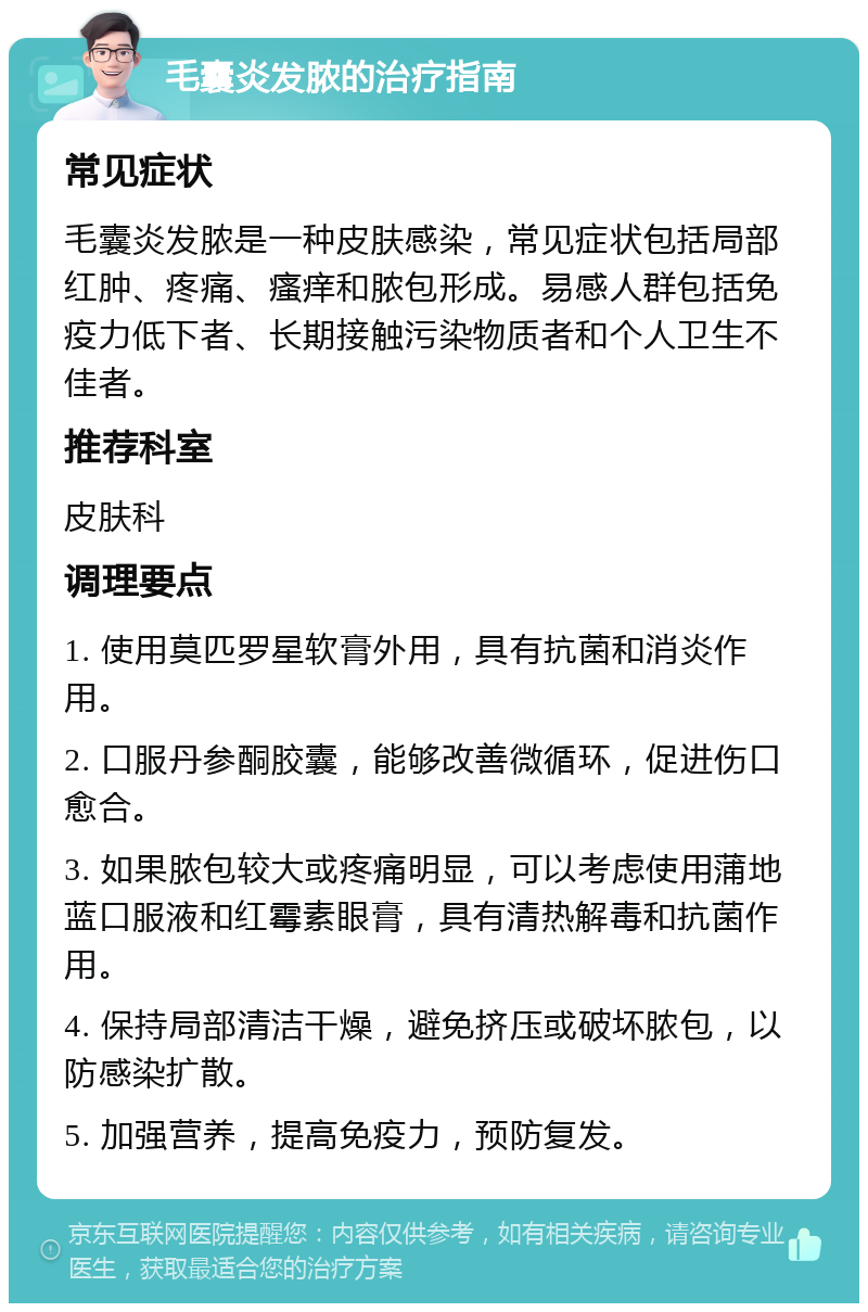 毛囊炎发脓的治疗指南 常见症状 毛囊炎发脓是一种皮肤感染，常见症状包括局部红肿、疼痛、瘙痒和脓包形成。易感人群包括免疫力低下者、长期接触污染物质者和个人卫生不佳者。 推荐科室 皮肤科 调理要点 1. 使用莫匹罗星软膏外用，具有抗菌和消炎作用。 2. 口服丹参酮胶囊，能够改善微循环，促进伤口愈合。 3. 如果脓包较大或疼痛明显，可以考虑使用蒲地蓝口服液和红霉素眼膏，具有清热解毒和抗菌作用。 4. 保持局部清洁干燥，避免挤压或破坏脓包，以防感染扩散。 5. 加强营养，提高免疫力，预防复发。