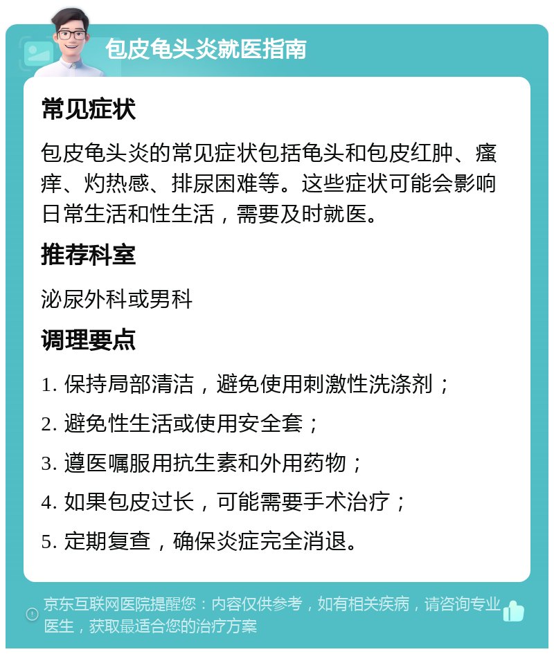 包皮龟头炎就医指南 常见症状 包皮龟头炎的常见症状包括龟头和包皮红肿、瘙痒、灼热感、排尿困难等。这些症状可能会影响日常生活和性生活，需要及时就医。 推荐科室 泌尿外科或男科 调理要点 1. 保持局部清洁，避免使用刺激性洗涤剂； 2. 避免性生活或使用安全套； 3. 遵医嘱服用抗生素和外用药物； 4. 如果包皮过长，可能需要手术治疗； 5. 定期复查，确保炎症完全消退。