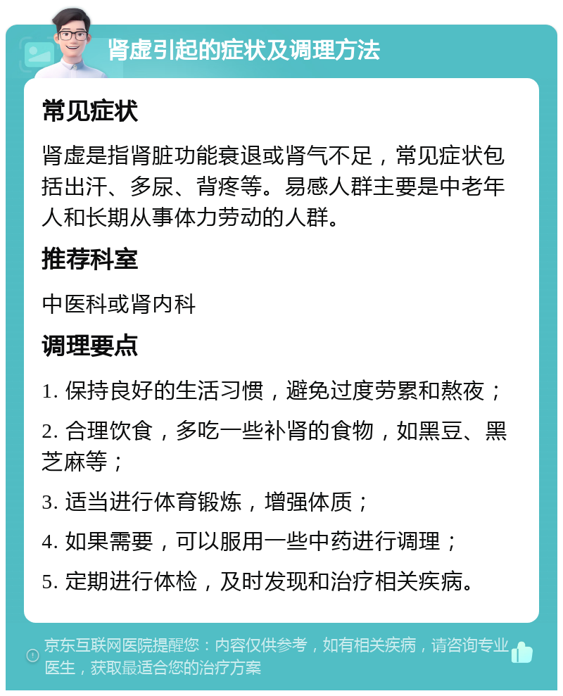 肾虚引起的症状及调理方法 常见症状 肾虚是指肾脏功能衰退或肾气不足，常见症状包括出汗、多尿、背疼等。易感人群主要是中老年人和长期从事体力劳动的人群。 推荐科室 中医科或肾内科 调理要点 1. 保持良好的生活习惯，避免过度劳累和熬夜； 2. 合理饮食，多吃一些补肾的食物，如黑豆、黑芝麻等； 3. 适当进行体育锻炼，增强体质； 4. 如果需要，可以服用一些中药进行调理； 5. 定期进行体检，及时发现和治疗相关疾病。