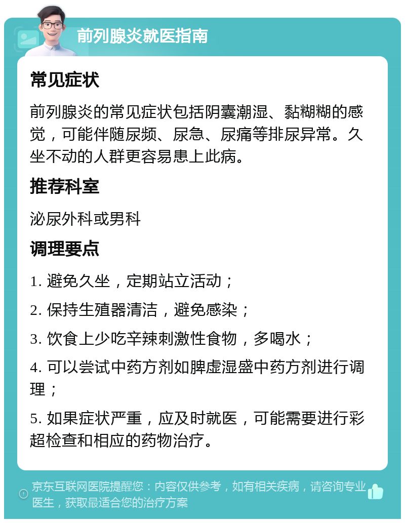 前列腺炎就医指南 常见症状 前列腺炎的常见症状包括阴囊潮湿、黏糊糊的感觉，可能伴随尿频、尿急、尿痛等排尿异常。久坐不动的人群更容易患上此病。 推荐科室 泌尿外科或男科 调理要点 1. 避免久坐，定期站立活动； 2. 保持生殖器清洁，避免感染； 3. 饮食上少吃辛辣刺激性食物，多喝水； 4. 可以尝试中药方剂如脾虚湿盛中药方剂进行调理； 5. 如果症状严重，应及时就医，可能需要进行彩超检查和相应的药物治疗。