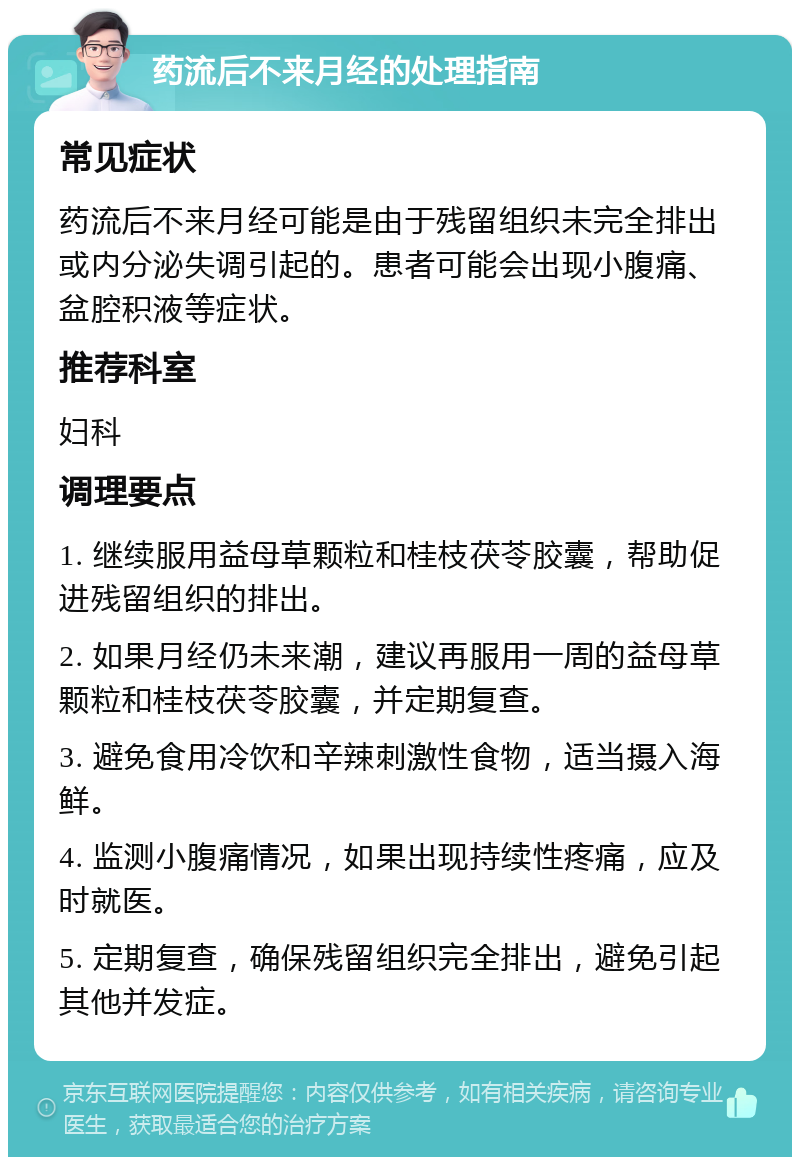 药流后不来月经的处理指南 常见症状 药流后不来月经可能是由于残留组织未完全排出或内分泌失调引起的。患者可能会出现小腹痛、盆腔积液等症状。 推荐科室 妇科 调理要点 1. 继续服用益母草颗粒和桂枝茯苓胶囊，帮助促进残留组织的排出。 2. 如果月经仍未来潮，建议再服用一周的益母草颗粒和桂枝茯苓胶囊，并定期复查。 3. 避免食用冷饮和辛辣刺激性食物，适当摄入海鲜。 4. 监测小腹痛情况，如果出现持续性疼痛，应及时就医。 5. 定期复查，确保残留组织完全排出，避免引起其他并发症。