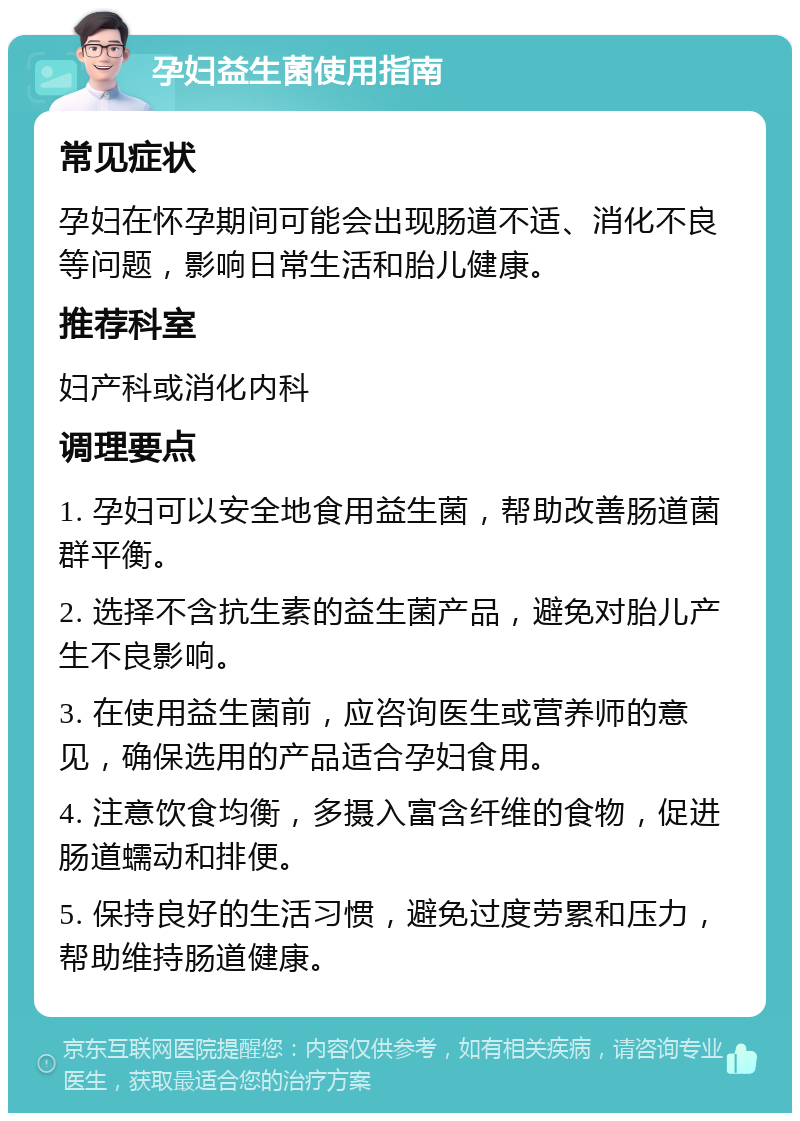 孕妇益生菌使用指南 常见症状 孕妇在怀孕期间可能会出现肠道不适、消化不良等问题，影响日常生活和胎儿健康。 推荐科室 妇产科或消化内科 调理要点 1. 孕妇可以安全地食用益生菌，帮助改善肠道菌群平衡。 2. 选择不含抗生素的益生菌产品，避免对胎儿产生不良影响。 3. 在使用益生菌前，应咨询医生或营养师的意见，确保选用的产品适合孕妇食用。 4. 注意饮食均衡，多摄入富含纤维的食物，促进肠道蠕动和排便。 5. 保持良好的生活习惯，避免过度劳累和压力，帮助维持肠道健康。