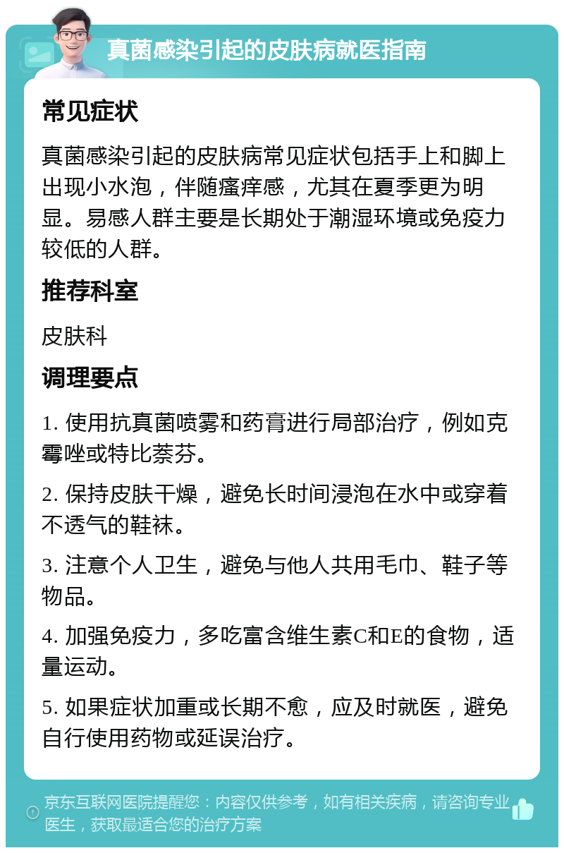 真菌感染引起的皮肤病就医指南 常见症状 真菌感染引起的皮肤病常见症状包括手上和脚上出现小水泡，伴随瘙痒感，尤其在夏季更为明显。易感人群主要是长期处于潮湿环境或免疫力较低的人群。 推荐科室 皮肤科 调理要点 1. 使用抗真菌喷雾和药膏进行局部治疗，例如克霉唑或特比萘芬。 2. 保持皮肤干燥，避免长时间浸泡在水中或穿着不透气的鞋袜。 3. 注意个人卫生，避免与他人共用毛巾、鞋子等物品。 4. 加强免疫力，多吃富含维生素C和E的食物，适量运动。 5. 如果症状加重或长期不愈，应及时就医，避免自行使用药物或延误治疗。