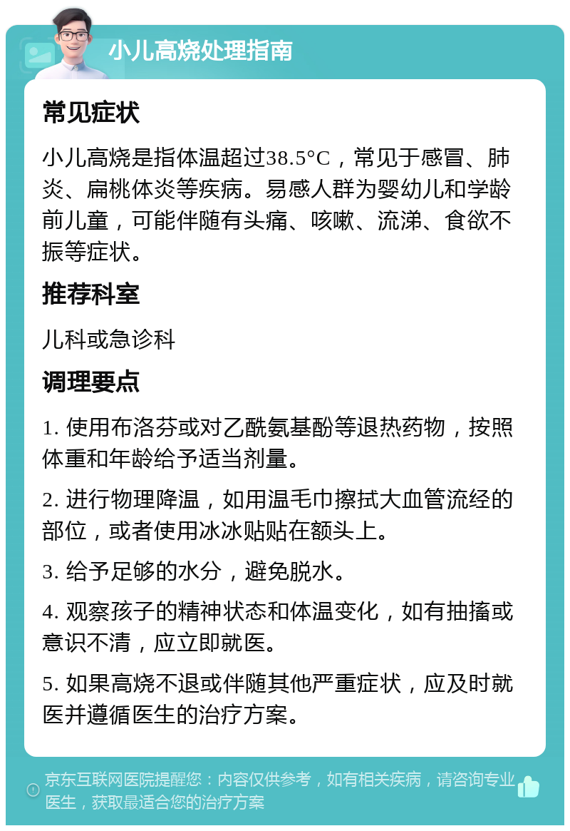 小儿高烧处理指南 常见症状 小儿高烧是指体温超过38.5°C，常见于感冒、肺炎、扁桃体炎等疾病。易感人群为婴幼儿和学龄前儿童，可能伴随有头痛、咳嗽、流涕、食欲不振等症状。 推荐科室 儿科或急诊科 调理要点 1. 使用布洛芬或对乙酰氨基酚等退热药物，按照体重和年龄给予适当剂量。 2. 进行物理降温，如用温毛巾擦拭大血管流经的部位，或者使用冰冰贴贴在额头上。 3. 给予足够的水分，避免脱水。 4. 观察孩子的精神状态和体温变化，如有抽搐或意识不清，应立即就医。 5. 如果高烧不退或伴随其他严重症状，应及时就医并遵循医生的治疗方案。