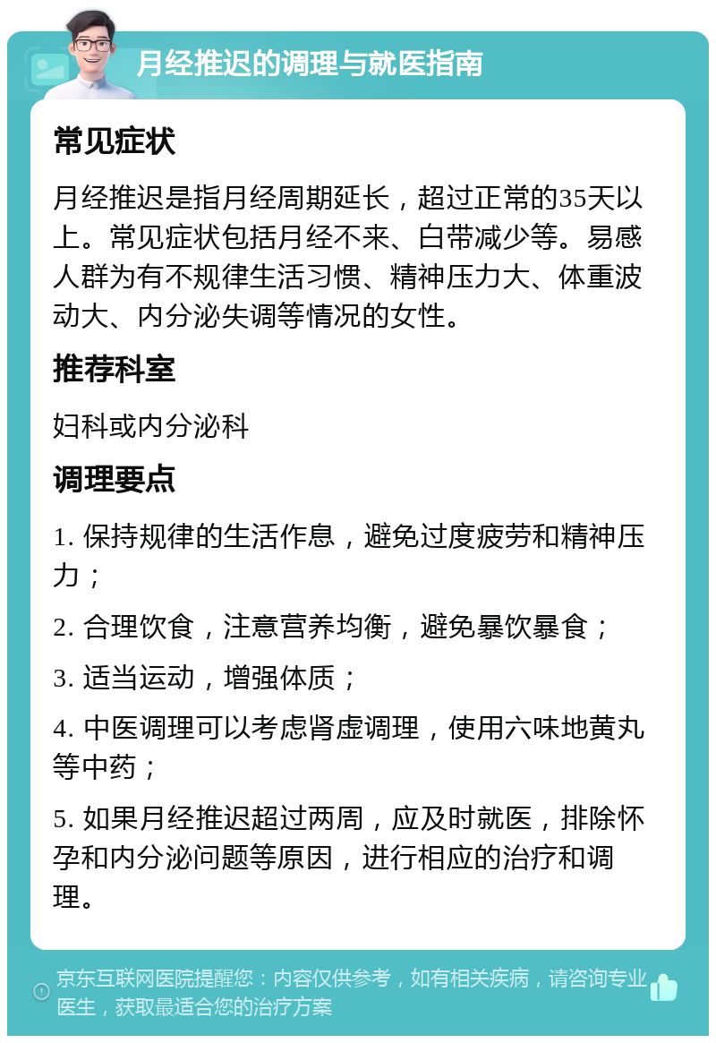 月经推迟的调理与就医指南 常见症状 月经推迟是指月经周期延长，超过正常的35天以上。常见症状包括月经不来、白带减少等。易感人群为有不规律生活习惯、精神压力大、体重波动大、内分泌失调等情况的女性。 推荐科室 妇科或内分泌科 调理要点 1. 保持规律的生活作息，避免过度疲劳和精神压力； 2. 合理饮食，注意营养均衡，避免暴饮暴食； 3. 适当运动，增强体质； 4. 中医调理可以考虑肾虚调理，使用六味地黄丸等中药； 5. 如果月经推迟超过两周，应及时就医，排除怀孕和内分泌问题等原因，进行相应的治疗和调理。