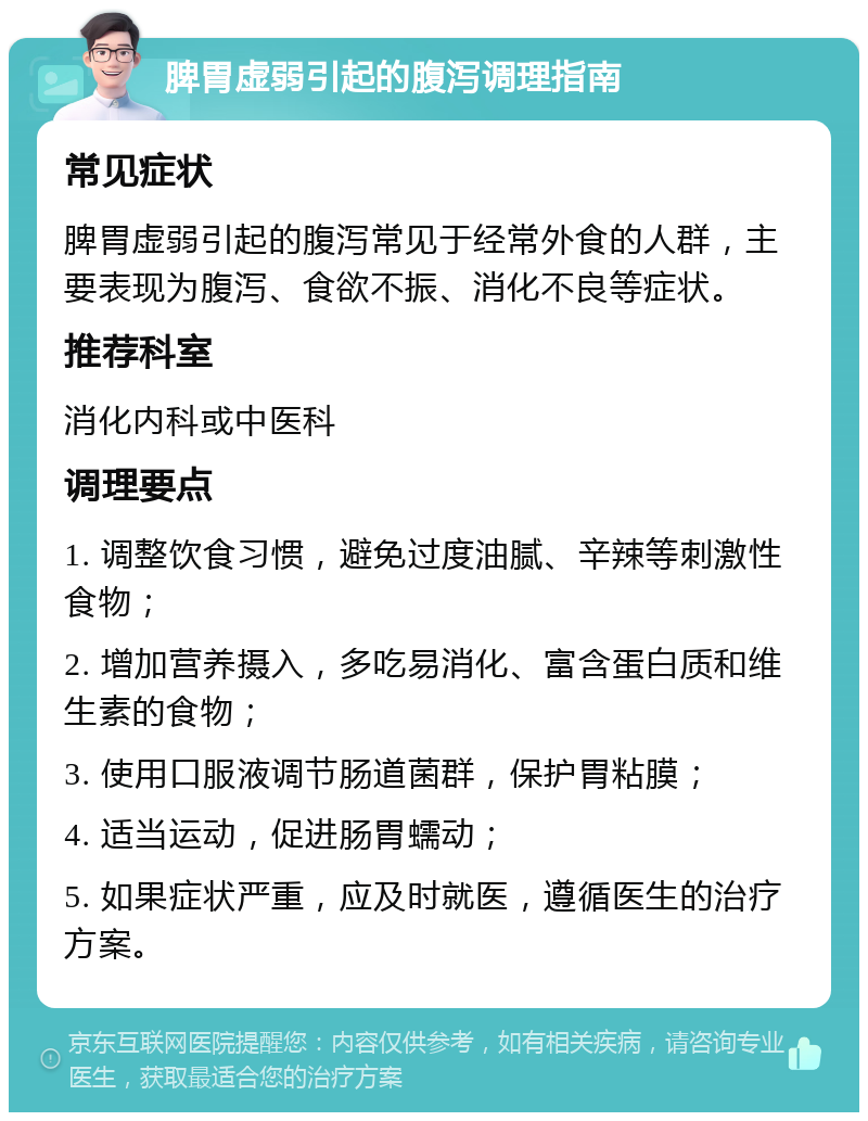 脾胃虚弱引起的腹泻调理指南 常见症状 脾胃虚弱引起的腹泻常见于经常外食的人群，主要表现为腹泻、食欲不振、消化不良等症状。 推荐科室 消化内科或中医科 调理要点 1. 调整饮食习惯，避免过度油腻、辛辣等刺激性食物； 2. 增加营养摄入，多吃易消化、富含蛋白质和维生素的食物； 3. 使用口服液调节肠道菌群，保护胃粘膜； 4. 适当运动，促进肠胃蠕动； 5. 如果症状严重，应及时就医，遵循医生的治疗方案。