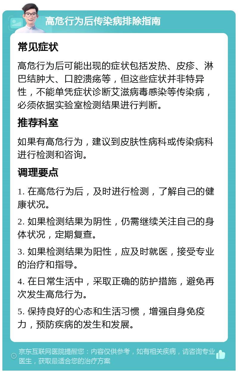 高危行为后传染病排除指南 常见症状 高危行为后可能出现的症状包括发热、皮疹、淋巴结肿大、口腔溃疡等，但这些症状并非特异性，不能单凭症状诊断艾滋病毒感染等传染病，必须依据实验室检测结果进行判断。 推荐科室 如果有高危行为，建议到皮肤性病科或传染病科进行检测和咨询。 调理要点 1. 在高危行为后，及时进行检测，了解自己的健康状况。 2. 如果检测结果为阴性，仍需继续关注自己的身体状况，定期复查。 3. 如果检测结果为阳性，应及时就医，接受专业的治疗和指导。 4. 在日常生活中，采取正确的防护措施，避免再次发生高危行为。 5. 保持良好的心态和生活习惯，增强自身免疫力，预防疾病的发生和发展。