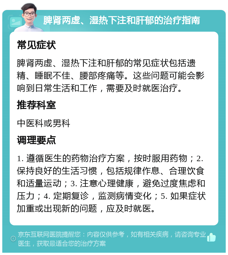 脾肾两虚、湿热下注和肝郁的治疗指南 常见症状 脾肾两虚、湿热下注和肝郁的常见症状包括遗精、睡眠不佳、腰部疼痛等。这些问题可能会影响到日常生活和工作，需要及时就医治疗。 推荐科室 中医科或男科 调理要点 1. 遵循医生的药物治疗方案，按时服用药物；2. 保持良好的生活习惯，包括规律作息、合理饮食和适量运动；3. 注意心理健康，避免过度焦虑和压力；4. 定期复诊，监测病情变化；5. 如果症状加重或出现新的问题，应及时就医。