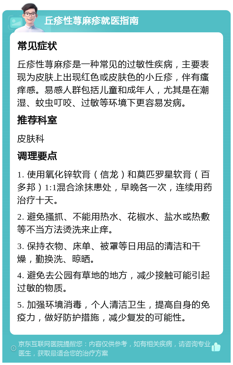 丘疹性荨麻疹就医指南 常见症状 丘疹性荨麻疹是一种常见的过敏性疾病，主要表现为皮肤上出现红色或皮肤色的小丘疹，伴有瘙痒感。易感人群包括儿童和成年人，尤其是在潮湿、蚊虫叮咬、过敏等环境下更容易发病。 推荐科室 皮肤科 调理要点 1. 使用氧化锌软膏（信龙）和莫匹罗星软膏（百多邦）1:1混合涂抹患处，早晚各一次，连续用药治疗十天。 2. 避免搔抓、不能用热水、花椒水、盐水或热敷等不当方法烫洗来止痒。 3. 保持衣物、床单、被罩等日用品的清洁和干燥，勤换洗、晾晒。 4. 避免去公园有草地的地方，减少接触可能引起过敏的物质。 5. 加强环境消毒，个人清洁卫生，提高自身的免疫力，做好防护措施，减少复发的可能性。