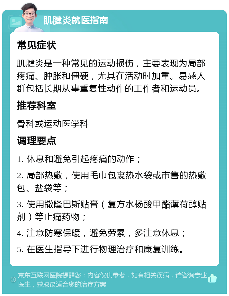 肌腱炎就医指南 常见症状 肌腱炎是一种常见的运动损伤，主要表现为局部疼痛、肿胀和僵硬，尤其在活动时加重。易感人群包括长期从事重复性动作的工作者和运动员。 推荐科室 骨科或运动医学科 调理要点 1. 休息和避免引起疼痛的动作； 2. 局部热敷，使用毛巾包裹热水袋或市售的热敷包、盐袋等； 3. 使用撒隆巴斯贴膏（复方水杨酸甲酯薄荷醇贴剂）等止痛药物； 4. 注意防寒保暖，避免劳累，多注意休息； 5. 在医生指导下进行物理治疗和康复训练。