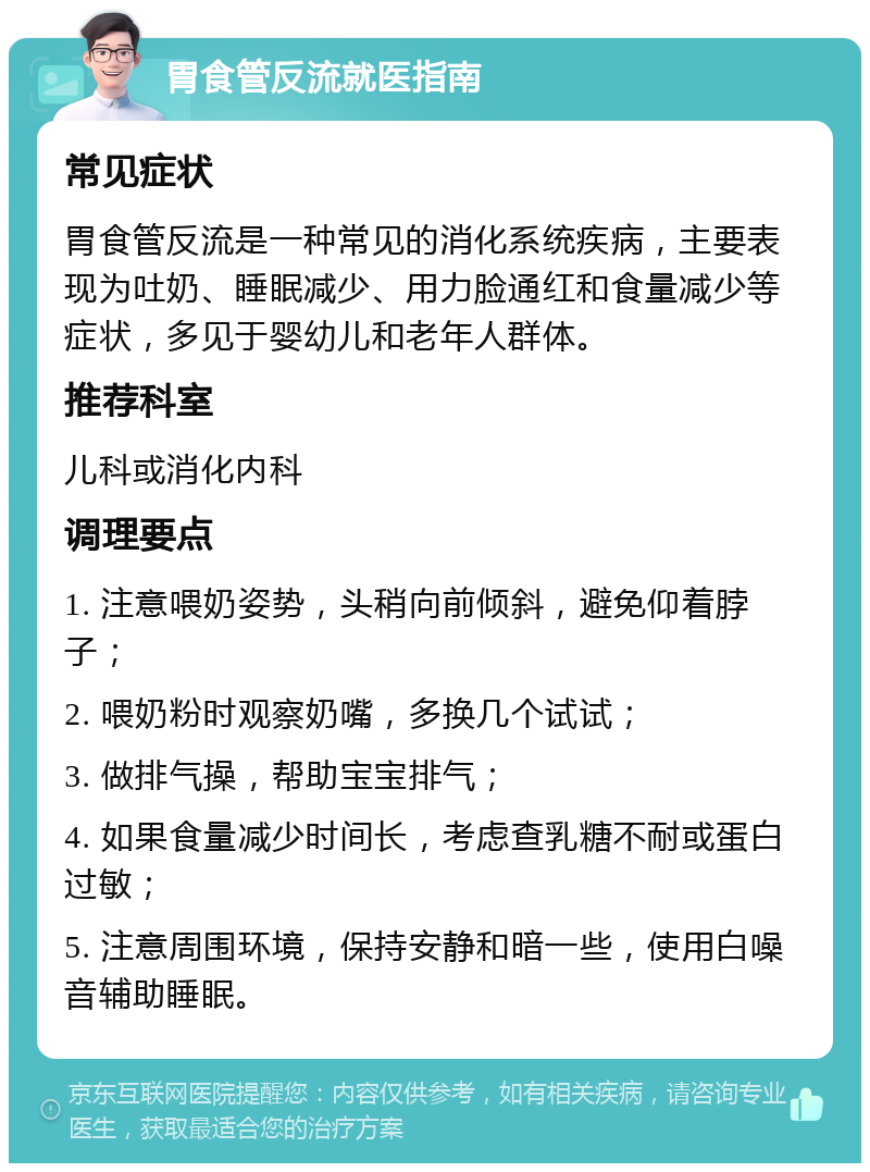 胃食管反流就医指南 常见症状 胃食管反流是一种常见的消化系统疾病，主要表现为吐奶、睡眠减少、用力脸通红和食量减少等症状，多见于婴幼儿和老年人群体。 推荐科室 儿科或消化内科 调理要点 1. 注意喂奶姿势，头稍向前倾斜，避免仰着脖子； 2. 喂奶粉时观察奶嘴，多换几个试试； 3. 做排气操，帮助宝宝排气； 4. 如果食量减少时间长，考虑查乳糖不耐或蛋白过敏； 5. 注意周围环境，保持安静和暗一些，使用白噪音辅助睡眠。