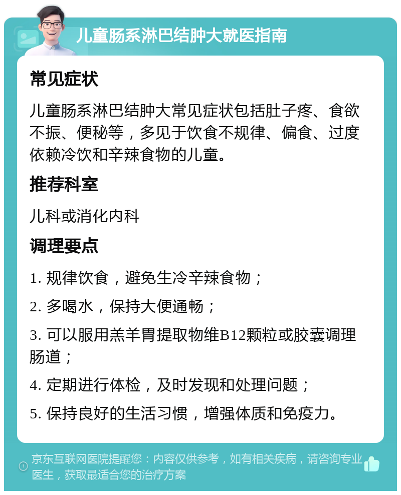 儿童肠系淋巴结肿大就医指南 常见症状 儿童肠系淋巴结肿大常见症状包括肚子疼、食欲不振、便秘等，多见于饮食不规律、偏食、过度依赖冷饮和辛辣食物的儿童。 推荐科室 儿科或消化内科 调理要点 1. 规律饮食，避免生冷辛辣食物； 2. 多喝水，保持大便通畅； 3. 可以服用羔羊胃提取物维B12颗粒或胶囊调理肠道； 4. 定期进行体检，及时发现和处理问题； 5. 保持良好的生活习惯，增强体质和免疫力。