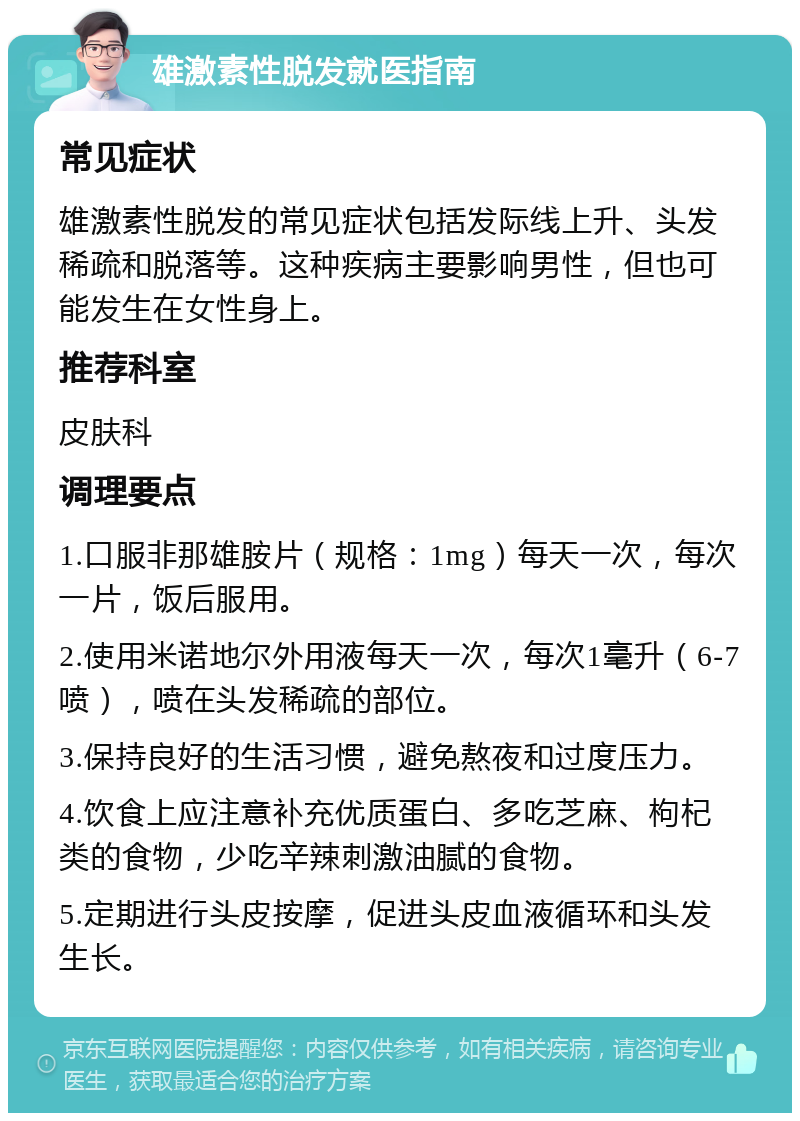 雄激素性脱发就医指南 常见症状 雄激素性脱发的常见症状包括发际线上升、头发稀疏和脱落等。这种疾病主要影响男性，但也可能发生在女性身上。 推荐科室 皮肤科 调理要点 1.口服非那雄胺片（规格：1mg）每天一次，每次一片，饭后服用。 2.使用米诺地尔外用液每天一次，每次1毫升（6-7喷），喷在头发稀疏的部位。 3.保持良好的生活习惯，避免熬夜和过度压力。 4.饮食上应注意补充优质蛋白、多吃芝麻、枸杞类的食物，少吃辛辣刺激油腻的食物。 5.定期进行头皮按摩，促进头皮血液循环和头发生长。