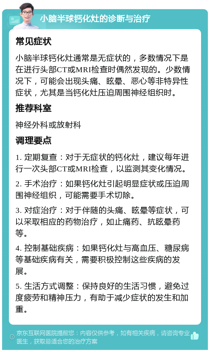 小脑半球钙化灶的诊断与治疗 常见症状 小脑半球钙化灶通常是无症状的，多数情况下是在进行头部CT或MRI检查时偶然发现的。少数情况下，可能会出现头痛、眩晕、恶心等非特异性症状，尤其是当钙化灶压迫周围神经组织时。 推荐科室 神经外科或放射科 调理要点 1. 定期复查：对于无症状的钙化灶，建议每年进行一次头部CT或MRI检查，以监测其变化情况。 2. 手术治疗：如果钙化灶引起明显症状或压迫周围神经组织，可能需要手术切除。 3. 对症治疗：对于伴随的头痛、眩晕等症状，可以采取相应的药物治疗，如止痛药、抗眩晕药等。 4. 控制基础疾病：如果钙化灶与高血压、糖尿病等基础疾病有关，需要积极控制这些疾病的发展。 5. 生活方式调整：保持良好的生活习惯，避免过度疲劳和精神压力，有助于减少症状的发生和加重。